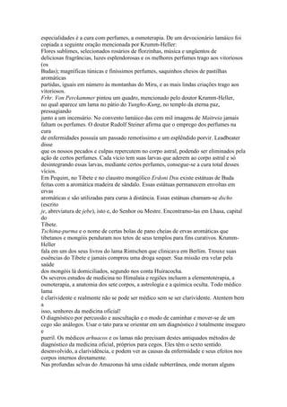 especialidades é a cura com perfumes, a osmoterapia. De um devocionário lamáico foi
copiada a seguinte oração mencionada por Krumm-Heller:
Flores sublimes, selecionados rosários de florzinhas, música e ungüentos de
deliciosas fragrâncias, luzes esplendorosas e os melhores perfumes trago aos vitoriosos
(os
Budas); magníficas túnicas e finíssimos perfumes, saquinhos cheios de pastilhas
aromáticas
partidas, iguais em número às montanhas do Miru, e as mais lindas criações trago aos
vitoriosos.
Frhr. Von Perckammer pintou um quadro, mencionado pelo doutor Krumm-Heller,
no qual aparece um lama no pátio do Yungho-Kung, no templo da eterna paz,
pressagiando
junto a um incensário. No convento lamáico das cem mil imagens de Maitreia jamais
faltam os perfumes. O doutor Rudolf Steiner afirma que o emprego dos perfumes na
cura
de enfermidades possuía um passado remotíssimo e um esplêndido porvir. Leadbeater
disse
que os nossos pecados e culpas repercutem no corpo astral, podendo ser eliminados pela
ação de certos perfumes. Cada vício tem suas larvas que aderem ao corpo astral e só
desintegrando essas larvas, mediante certos perfumes, consegue-se a cura total desses
vícios.
Em Pequim, no Tibete e no claustro mongólico Erdoni Dsu existe estátuas de Buda
feitas com a aromática madeira de sândalo. Essas estátuas permanecem envoltas em
ervas
aromáticas e são utilizadas para curas à distância. Essas estátuas chamam-se dscho
(escrito
je, abreviatura de jebe), isto e, do Senhor ou Mestre. Encontramo-las em Lhasa, capital
do
Tibete.
Tschima-purma e o nome de certas bolas de pano cheias de ervas aromáticas que
tibetanos e mongóis penduram nos tetos de seus templos para fins curativos. Krumm-
Heller
fala em um dos seus livros do lama Rintschen que clinicava em Berlim. Trouxe suas
essências do Tibete e jamais comprou uma droga sequer. Sua missão era velar pela
saúde
dos mongóis lá domiciliados, segundo nos conta Huiracocha.
Os severos estudos de medicina no Himalaia e regiões incluem a elementoterapia, a
osmoterapia, a anatomia dos sete corpos, a astrologia e a química oculta. Todo médico
lama
é clarividente e realmente não se pode ser médico sem se ser clarividente. Atentem bem
a
isso, senhores da medicina oficial!
O diagnóstico por percussão e auscultação e o modo de caminhar e mover-se de um
cego são análogos. Usar o tato para se orientar em um diagnóstico é totalmente inseguro
e
pueril. Os médicos arhuacos e os lamas não precisam destes antiquados métodos de
diagnóstico da medicina oficial, próprios para cegos. Eles têm o sexto sentido
desenvolvido, a clarividência, e podem ver as causas da enfermidade e seus efeitos nos
corpos internos diretamente.
Nas profundas selvas do Amazonas há uma cidade subterrânea, onde moram alguns
 
