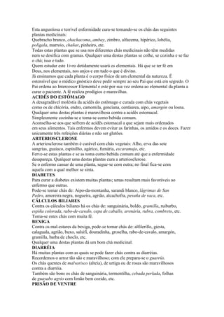 Esta angustiosa e terrível enfermidade cura-se tomando-se os chás das seguintes
plantas medicinais:
Quebracho branco, chachacoma, ambay, zimbro, alfazema, hipérico, lobélia,
polígala, marroio, chañar, pinheiro, etc.
Todas estas plantas que se usa nos diferentes chás medicinais não têm medidas
nem se dosifica com gramas. Qualquer uma destas plantas se colhe, se cozinha e se faz
o chá; isso e tudo.
Quem estudar este 1ivro detidamente usará os elementais. Há que se ter fé em
Deus, nos elementais, nos anjos e em tudo o que é divino.
Já ensinamos que cada planta é o corpo físico de um elemental da natureza. É
ostensível que o médico gnóstico deve pedir sempre ao seu Pai que está em segredo. O
Pai ordena ao Intercessor Elemental e este por sua vez ordena ao elemental da planta a
curar o paciente. A fé realiza prodígios e maravilhas.
ACIDÊS DO ESTÔMAGO
A desagradável moléstia da acidês do estômago e curada com chás vegetais
como os de chicória, endro, camomila, genciana, centáurea, aipo, amargón ou losna.
Qualquer uma destas plantas é maravilhosa contra a acidês estomacal.
Simplesmente cozinha-se e toma-se como bebida comum.
Aconselha-se aos que sofrem de acidês estomacal a que sejam mais ordenados
em seus alimentos. Tais enfermos devem evitar as farinhas, os amidos e os doces. Fazer
unicamente três refeições diárias e não ser glutões.
ARTERIOSCLEROSE
A arteriosclerose também é curável com chás vegetais: Alho, erva das sete
sangrias, guaiaco, espinilho, agárico, fumária, escaramujo, etc.
Ferve-se estas plantas e se as toma como bebida comum até que a enfermidade
desapareça. Qualquer uma destas plantas cura a arteriosclerose.
Se o enfermo cansar de uma planta, segue-se com outra; no final fica-se com
aquela com a qual melhor se sinta.
DIABETES
Para curar a diabetes existem muitas plantas; umas resultam mais favoráveis ao
enfermo que outras.
Pode-se tomar chás de: Aipo-da-montanha, sarandi blanco, lágrimas de San
Pedro, amoreira negra, nogueira, agrião, alcachofra, pesuña de vaca, etc.
CÁLCULOS BILIARES
Contra os cálculos biliares há os chás de: sanguinária, boldo, gramilla, ruibarbo,
espiña colorada, rabo-de-cavalo, cepa de caballo, arenária, rubra, combreto, etc.
Toma-se estes chás com muita fé.
BEXIGA
Contra os mal-estares da bexiga, pode-se tomar chás de: alfilerillo, giesta,
calaguala, agrião, buxo, salsifi, douradinha, groselha, rabo-de-cavalo, amargón,
gramilla, barba de choclo, etc.
Qualquer uma destas plantas dá um bom chá medicinal.
DIARRÉIA
Há muitas plantas com as quais se pode fazer chás contra as diarréias.
Recordemos o arroz tão são e maravilhoso; com ele prepara-se o guarrús.
Os chás quentes de malvarisco (alteia), de urtiga ou de rosas são maravilhosos
contra a diarréia.
Também são bons os chás de sanguinária, tormentilha, cebada perlada, folhas
de guayabo agrio com limão bem cozido, etc.
PRISÃO DE VENTRE
 