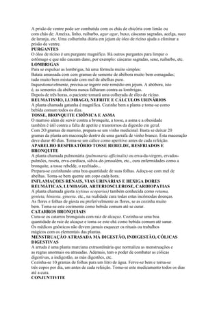 A prisão de ventre pode ser combatida com os chás de chicória com limão ou
com chás de: Ameixa, linho, ruibarbo, agar agar, buxo, cáscaras sagradas, acelga, suco
de laranja, etc. Uma colherinha diária em jejum de óleo de rícino ajuda a eliminar a
prisão de ventre.
PURGANTES
O óleo de rícino é um purgante magnífico. Há outros purgantes para limpar o
estômago e que não causam dano, por exemplo: cáscaras sagradas, sene, ruibarbo, etc.
LOMBRIGAS
Para se expulsar as lombrigas, há uma fórmula muito simples:
Batata amassada com cem gramas de semente de abóbora muito bem esmagadas;
tudo muito bem misturado com mel de abelhas puro.
Inquestionavelmente, precisa-se ingerir este remédio em jejum. A abóbora, isto
é, as sementes da abóbora nunca falharam contra as lombrigas.
Depois de três horas, o paciente tomará uma colherada de óleo de rícino.
REUMATISMO, LUMBAGO, NEFRITE E CÁLCULOS URINÁRIOS
A planta chamada gatunha é magnífica. Cozinhe bem a planta e tome-se como
bebida comum todos os dias.
TOSSE, BRONQUITE CRÔNICA E ASMA
O marroio além de servir contra a bronquite, a tosse, a asma e a obesidade
também é útil contra a falta de apetite e transtornos da digestão em geral.
Com 2O gramas de marroio, prepara-se um vinho medicinal. Basta se deixar 20
gramas da planta em maceração dentro de uma garrafa de vinho branco. Esta maceração
deve durar 40 dias. Toma-se um cálice como aperitivo antes de cada refeição.
APARELHO RESPIRATÓRIO TOSSE REBELDE, RESFRIADOS E
BRONQUITE
A planta chamada pulmonária (pulmonaria officinalis) ou erva-da-virgem, ervados-
pulmões, roseta, erva-cardíaca, sálvia-de-jerusalém, etc., cura enfermidades como a
bronquite, a tosse rebelde, o resfriado...
Prepara-se cozinhando uma boa quantidade de suas folhas. Adoça-se com mel de
abelhas. Toma-se bem quente um copo cada hora.
INFLAMAÇOES RENAIS, VIAS URINÁRIAS E BEXIGA DORES
REUMÁTICAS, LUMBAGO, ARTERIOSCLEROSE, CARDIOPATIAS
A planta chamada giesta (cytisus scoparius) também conhecida como retama,
genieta, hiniesta. gineeta. etc., na realidade cura todas estas incômodas doenças.
As flores e folhas de giesta ou preferivelmente as flores, se as cozinha muito
bem. Toma-se este cozimento como bebida comum até se curar.
CATARROS BRONQUIAIS
Cura-se os catarros bronquiais com raiz de alcaçuz. Cozinha-se uma boa
quantidade de raiz de alcaçuz e toma-se este chá como bebida comum até sanar.
Os médicos gnósticos não devem jamais esquecer os rituais ou trabalhos
mágicos com os elementais das plantas.
MENSTRUAÇÃO ATRASADA MÁ DIGESTÃO, INDIGESTÃO, CÓLICAS
DIGESTIVAS
A arruda é uma planta marciana extraordinária que normaliza as menstruações e
as regras anormais ou atrasadas. Ademais, tem o poder de combater as cólicas
digestivas, a indigestão, as más digestões, etc.
Cozinha-se 10 gramas de folhas para um litro de água. Ferve-se bem e torna-se
três copos por dia, um antes de cada refeição. Toma-se este medicamento todos os dias
até a cura.
CONJUNTIVITE
 
