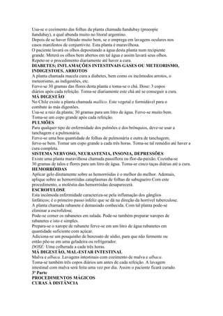 Usa-se o cozimento das folhas da planta chamada ñandubay (proeopie
ñandubay), a qual abunda muito no litoral argentino.
Depois de se haver filtrado muito bem, se o emprega em lavagens oculares nos
casos manifestos de conjuntivite. Esta planta é maravilhosa.
O paciente lavará os olhos depositando a água desta planta num recipiente
grande. Meterá os olhos bem abertos em tal água e assim lavará seus olhos.
Repete-se o procedimento diariamente até haver a cura.
DIABETES; INFLAMAÇÕES INTESTINAIS GASES OU METEORISMO,
INDIGESTOES, ARROTOS
A planta chamada macela cura a diabetes, bem como os incômodos arrotos, o
meteorismo, as indigestões, etc.
Ferve-se 30 gramas das flores desta planta e toma-se o chá. Dose: 3 copos
diários após cada refeição. Toma-se diariamente este chá até se conseguir a cura.
MÁ DIGESTÃO
No Chile existe a planta chamada mallico. Este vegetal e formidável para o
combate às más digestões.
Usa-se a raiz da planta; 30 gramas para um litro de água. Ferve-se muito bem.
Toma-se um copo grande após cada refeição.
PULMÕES
Para qualquer tipo de enfermidade dos pulmões e dos brônquios, deve-se usar a
tanchagem e a pulmonária.
Ferve-se uma boa quantidade de folhas de pulmonária e outra de tanchagem;
ferve-se bem. Tomar um copo grande a cada três horas. Toma-se tal remédio até haver a
cura completa.
SISTEMA NERVOSO, NEURASTENIA, INSONIA, DEPRESSÕES
Existe uma planta maravilhosa chamada passiflora ou flor-da-paixão. Cozinha-se
30 gramas de talos e flores para um litro de água. Toma-se cinco taças diárias até a cura.
HEMORRÓIDAS
Aplicar gelo diretamente sobre as hemorróidas é o melhor do melhor. Ademais,
aplique sobre as hemorróidas cataplasmas de folhas de sabugueiro Com este
procedimento, a moléstia das hemorróidas desaparecerá.
ESCROFULOSE
Esta incômoda enfermidade caracteriza-se pela inflamação dos gânglios
linfáticos; é o primeiro passo infeliz que se dá na direção da horrível tuberculose.
A planta chamada rabanete é demasiado conhecida. Com tal planta pode-se
eliminar a escrofulose.
Pode-se comer os rabanetes em salada. Pode-se também preparar xaropes de
rabanetes e isto e simples.
Prepara-se o xarope de rabanete ferve-se em um litro de água rabanetes em
quantidade suficiente com açúcar.
Adiciona-se um pouquinho de benzoato de sódio, para que não fermente ou
então põe-se em uma geladeira ou refrigerador.
DOSE: Uma colherada a cada três horas.
MÁ DIGESTÃO, MAL-ESTAR INTESTINAL
Malva e albaca. Lavagens intestinais com cozimento de malva e albaca.
Toma-se também três copos diários um antes de cada refeição. A lavagem
intestinal com malva será feita uma vez por dia. Assim o paciente ficará curado.
3ª Parte
PROCEDIMENTOS MÁGICOS
CURAS À DISTÂNCIA
 