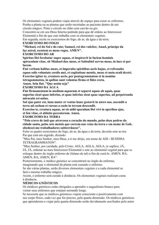 Os elementais vegetais podem viajar através do espaço para curar os enfermos.
Ponha a planta ou as plantas que serão receitadas ao paciente dentro de um
círculo mágico. Pinte o círculo no chão com carvão ou giz.
Concentre-se em seu Deus Interno pedindo para que dê ordens ao Intercessor
Elemental a fim de que este trabalhe com os elementais vegetais.
Em seguida, recite os exorcismos do fogo, do ar, da água e da terra.
EXORCISMO DO FOGO
"Michael, rei do Sol e do raio; Samael, rei dos vulcões; Anael, príncipe da
luz astral, escutem os meus rogos. AMEN".
EXORCISMO DO AR
Spiritus Dei ferebatur super aquas, et inspiravit in faciem hominis
spiraculum vitae, sit Miahael dux meus, et Sabtabiel servus meus, in luce et per
lucem.
Fiat verbum halitus meus, et imperabo spiritibus aeris hujus, et refrenabo
equos solis voluntate cordis mei, et cogitatione mentis, meae et nutu oculi dextri.
Exorciso igitur te, creatura aeris, per pentagrammaton et in nomine
tetragammaton, in quibus sunt voluntas firma et fides recta.
Amen. Sela fiat. "Que assim seja"
EXORCISMO DA ÁGUA
Fiat firmamentum in medium aquarum et separet aquas ab aquis, quae
superius sicut quae inferius, et quae inferius sicut quae superius, ad perpetranda
miracula rei unius.
Sol ejus pater est, luna mater et ventus hunc gestavit in utero suo, ascendit a
terra ad coelum et rursus a coelo in terram descendit.
Exorciso te, creatura aquae, ut sis mihi speculum Dei vivi in operibus ejus,
et fon vitae, et ablutio peccatorum. Amen.
EXORCISMO DA TERRA
"Pelo cravo de imã que atravessa o coração do mundo, pelas doze pedras da
cidade santa, pelos sete metais que correm nas veias da terra e em nome de Gob,
obedecei-me trabalhadores subterrâneos".
Feito os quatro exorcismos do fogo, do ar, da água e da terra, deverás orar ao teu
Pai que está em segredo, dizendo:
"Meu Pai, meu Senhor, meu Deus, a ti me dirijo, em nome de ADI - BUDDHA
TETRAGRAMMATON".
"Meu Senhor, por caridade, pelo Cristo, AGLA, AGLA, AGLA, te suplico; JÁ,
JÁ, JÁ, ordenar ao meu Intercessor Elemental e este ao elemental vegetal para que se
coloque dentro do órgão enfermo de (fulano de tal) a fim de curá-lo. AMEN, RA;
AMEN, RA; AMEN, RA".
Posteriormente, o médico gnóstico se concentrará no órgão do enfermo,
imaginando que o elemental da planta está curando o enfermo.
Se são várias plantas, serão diversos elementais vegetais e a cada elemental se
fará o mesmo trabalho mágico.
Assim, o enfermo será curado à distância. Os elementais vegetais realizam curas
à distância.
MÉDICOS GNÓSTICOS
Os médicos gnósticos estão obrigados a aprender o nagualismo branco para
visitar seus enfermos que estejam morando longe.
Se necessita que os médicos gnósticos viajem consciente e positivamente com
seu corpo físico, cada vez que for preciso, pela quarta dimensão. Os médicos gnósticos
que aprenderem a viajar pela quarta dimensão serão devidamente auxiliados pelo autor
 