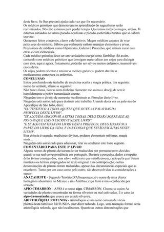 deste livro. Se lhes prestará ajuda cada vez que for necessário.
Os médicos gnósticos que demorarem no aprendizado do nagualismo serão
recriminados. Nós não estamos para perder tempo. Queremos médicos magos, sábios. Já
estamos cansados de tantos pseudo-ocultistas e pseudo-esoteristas baratos que só sabem
teorizar.
Queremos feitos concretos, claros e definitivos. Magos médicos capazes de voar
pelos ares do mistério. Sábios que realmente saibam manejar elementais e ervas.
Precisamos de médicos como Hipócrates, Galeno e Paracelso, que sabiam curar com
ervas e com elementais.
Cada médico gnóstico deve ser um verdadeiro teurgo como Jâmblico. Só assim,
contando com médicos gnósticos que consigam materializar aos anjos para dialogar
com eles, aqui e agora, fisicamente, poderão ser salvos muitos enfermos, inumeráveis
casos deles.
Os anjos podem orientar e ensinar o médico gnóstico; podem dar-lhe o
medicamento certo para os enfermos.
CONCLUSÃO
Estou concluindo este trabalho de medicina oculta e magia prática. Em seguinte:
nome da verdade, afirmo o seguinte:
Não busco fama, honras nem dinheiro. Somente me anima o desejo de servir
humildemente a pobre humanidade doente.
Ninguém tem o direito de aumentar ou diminuir as fórmulas deste livro.
Ninguém está autorizado para destruir este trabalho. Usando desta vez as palavras do
Apocalipse de São João, direi:
"EU TESTIFICO A TODO AQUELE QUE OUVE AS PALAVRAS DA
PROFECIA DESTE LIVRO".
"SE ALGUÉM ADICIONAR A ESTAS COISAS, DEUS TRARÁ SOBRE ELE AS
PRAGAS QUE ESTAO ESCRITAS NESTE LIVRO".
"E SE ALGUEM TIRAR DO LIVRO DESTA PROFECIA, DEUS TIRARÁ SUA
PARTE DO LIVRO DA VIDA, E DAS COISAS QUE ESTÃO ESCRITAS NESTE
LIVRO".
Esta ciência é sagrada: medicinas divinas, poderes elementais sublimes, magia
santa...
Ninguém está autorizado para adicionar, tirar ou adulterar este livro sagrado.
COMENTÁRIO PARA ESTE 3º LIVRO
Alguns nomes de plantas deixaram de ser traduzidos por permanecerem duvidas
quanto a sua real correspondência em português. Durante a pesquisa, dados a respeito
delas foram conseguidos, mas não o suficiente que satisfizessem, razão pela qual foram
mantidos os termos empregados no texto original. Em contraposição, outras
denominações de plantas foram traduzidas, apesar das circunstâncias especiais que as
envolvem. Tanto por um caso como pelo outro, são desenvolvidas as considerações a
seguir:
ANACAHUITE - Segundo Tenório D'Albuquerque, é o nome de uma planta
borragínea abundante no México e nas Antilhas, cujo fruto é mais conhecido por
siricote.
APIO CIMARRÓN - APIO é o nosso aipo. CIMARRÓN. Chama-se assim Às
variedades de plantas encontradas na forma silvestre ou mal cultivadas. É o caso do
aipo-da-montanha que cresce em estado silvestre.
ARISTOLÓQUIA ROTUNDA - Aristolóquia e um nome comum de várias
plantas desta família e ROTUNDA quer dizer redonda. Logo, uma tradução formal seria
aristolóquia redonda, que não localizamos. Quanto as outras denominações que
 