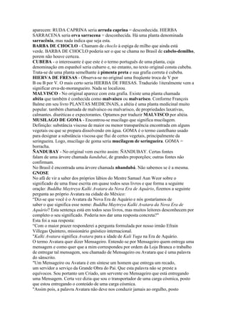 aparecem: RUDA CAPRINA seria arruda caprina = desconhecida. HIERBA
SARRACENA seria erva sarracena = desconhecida. Há uma planta denominada
sarracênia, mas nada indica que seja esta.
BARBA DE CHOCLO - Chamam de choclo à espiga de milho que ainda está
verde. BARBA DE CHOCLO poderia ser o que se chama no Brasil de cabelo-demilho,
porem não houve certeza.
CUBEBA - o interessante é que este é o termo português de uma planta, cuja
denominação em espanhol seria cubarro e, no entanto, no texto original consta cubeba.
Trata-se de uma planta semelhante à pimenta preta e sua grafia correta é cubeba.
HIERVA DE FRESAS - Observa-se no original uma freqüente troca de V por
B ou B por V. O mais certo seria HIERBA DE FRESAS. Traduzido 1iteralmente vem a
significar erva-de-morangueiro. Nada se localizou.
MALVISCO - No original aparece com esta grafia. Existe uma planta chamada
altéia que também é conhecida como malvaísco ou malvarisco. Conforme François
Balme em seu livro PLANTAS MEDICINAIS, a altéia é uma planta medicinal muito
popular. também chamada de malvaísco ou malvarisco, de propriedades laxativas,
calmantes. diuréticas e expectorantes. Optamos por traduzir MALVISCO por altéia.
MUSILAGO DE GOMA - Encontrou-se mucilago que significa mucilagem.
Definição: substância viscosa de maior ou menor transparência encontrada em alguns
vegetais ou que se prepara dissolvendo em água. GOMA é o termo castelhano usado
para designar a substância viscosa que flui de certos vegetais, principalmente da
seringueira. Logo, mucilago de goma seria mucilagem de seringueira. GOMA =
borracha.
ÑANDUBAY - No original vem escrito assim: ÑANDUBAY. Certas fontes
falam de uma árvore chamada ñandubai, de grandes proporções; outras fontes não
confirmam.
No Brasil ê encontrada uma árvore chamada nhandubá. Não sabemos se é a mesma.
GNOSE
No afã de vir a saber dos próprios lábios do Mestre Samael Aun Weor sobre o
significado de uma frase escrita em quase todos seus livros e que forma a seguinte
oração: Buddha Maytreya Kalki Avatara da Nova Era de Aquário, fizemos a seguinte
pergunta ao próprio Avatara na cidade do México:
“Diz-se que você é o Avatara da Nova Era de Aquário e nós gostaríamos de
saber o que significa esse nome: Buddha Maytreya Kalki Avatara da Nova Era de
Aquário? Esta sentença está em todos seus livros, mas muitos leitores desconhecem por
completo o seu significado. Poderia nos dar uma resposta concreta?"
Esta foi a sua resposta:
“Com o maior prazer responderei a pergunta formulada por nosso irmão Efrain
Villegas Quintero, missionário gnóstico internacional.
"Kalki Avatara significa Avatara para a idade de Kali Yuga na Era de Aquário.
O termo Avatara quer dizer Mensageiro. Entende-se por Mensageiro quem entrega uma
mensagem e como quer que a mim correspondeu por ordem da Loja Branca o trabalho
de entregar tal mensagem, sou chamado de Mensageiro ou Avatara que é uma palavra
do sânscrito.
"Um Mensageiro ou Avatara é em síntese um homem que entrega um recado,
um servidor a serviço da Grande Obra do Pai. Que esta palavra não se preste a
equívocos. Sou portanto um Criado, um servente ou Mensageiro que está entregando
uma Mensagem. Certa vez dizia que sou o transportador de uma carga cósmica, posto
que estou entregando o conteúdo de uma carga cósmica.
"Assim pois, a palavra Avatara não deve nos conduzir jamais ao orgulho, posto
 