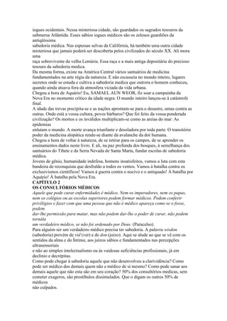 iogues ocidentais. Nessa misteriosa cidade, são guardados os sagrados tesouros da
submersa Atlântida. Esses sábios iogues médicos são os zelosos guardiões da
antiqüíssima
sabedoria médica. Nas espessas selvas da Califórnia, há também uma outra cidade
misteriosa que jamais poderá ser descoberta pelos civilizados do século XX. Ali mora
uma
raça sobrevivente da velha Lemúria. Essa raça e a mais antiga depositária do precioso
tesouro da sabedoria medica.
Da mesma forma, existe na América Central vários santuários de medicina
fundamentados na arte régia da natureza. E não escasseia no mundo inteiro, lugares
secretos onde se estuda e cultiva a sabedoria medica que outrora o homem conheceu,
quando ainda atuava fora da atmosfera viciada da vida urbana.
Chegou a hora de Aquário! Eu, SAMAEL AUN WEOR, fiz soar a campainha da
Nova Era no momento crítico da idade negra. O mundo inteiro lançou-se à catástrofe
final.
A idade das trevas precipita-se e as nações aprontam-se para o desastre, umas contra as
outras. Onde está a vossa cultura, povos bárbaros? Que foi feito da vossa ponderada
civilização? Os mortos e os inválidos multiplicam-se como as areias do mar: As
epidemias
enlutam o mundo. A morte avança triunfante e desoladora por toda parte. O transitório
poder da medicina alopática rende-se diante da avalanche da dor humana.
Chegou a hora de voltar à natureza, de se retirar para os campos, de se aprender os
ensinamentos dados neste livro. E ali, na paz profunda dos bosques, à semelhança dos
santuários do Tibete e da Serra Nevada de Santa Marta, fundar escolas de sabedoria
médica.
Jovens de gênio, humanidade indefesa, homens insatisfeitos, vamos a luta com esta
bandeira de reconquista que desfraldo a todos os ventos. Vamos à batalha contra os
exclusivismos científicos! Vamos à guerra contra o nocivo e o antiquado! À batalha por
Aquário! À batalha pela Nova Era.
CAPÍTULO 2
OS CONSULTÓRIOS MÉDICOS
Aquele que pode curar enfermidades é médico. Nem os imperadores, nem os papas,
nem os colégios ou as escolas superiores podem formar médicos. Podem conferir
privilégios e fazer com que uma pessoa que não é médico apareça como se o fosse,
podem
dar-lhe permissão para matar, mas não podem dar-lhe o poder de curar, não podem
tornála
um verdadeiro médico, se não foi ordenado por Deus. (Paracelso).
Para alguém ser um verdadeiro médico precisa ter sabedoria. A palavra wisdon
(sabedoria) provém de vid (ver) e de don (juízo). Aqui se alude ao que se vê com os
sentidos da alma e do Íntimo, aos juízos sábios e fundamentados nas percepções
ultrasensoriais
e não ao simples intelectualismo ou às vaidosas suficiências profissionais, já em
declínio e decrépitas.
Como pode chegar à sabedoria aquele que não desenvolveu a clarividência? Como
pode ser médico dos demais quem não e médico de si mesmo? Como pode sanar aos
demais aquele que não esta são em seu coração? 50% dos consultórios medicas, sem
cometer exageros, são prostíbulos dissimulados. Que o digam os outros 50% de
médicos
não culpados.
 