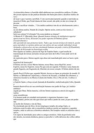 A aristocrática dama e a humilde aldeã adulteram nos consultórios médicos. O rubor
das jovens esposas ou das pudicas donzelas não basta para deter o desaforo médico de
ver e
de tocar o que é secreto e proibido. E isto ocorre precisamente quando a reprimida ou
insaciável libido, que Freud chama de fome sexual, não pôde ou não teve tempo de
devorar
honras e sacrificar virtudes... ! Um médico autêntico tem de ser absolutamente casto e
bom,
ou em última análise, brando de coração. Operar assim, contra as leis morais, é
sabedoria?
Será isso cultura? Civilização? Ou como poderia se chamar?
A Mestra H. P. Blavatsky disse: Quando homens dotados de inteligência superior
apareceram na Terra, deixaram esse poder supremo (O Íntimo) operar
irresistivelmente e
dele aprenderam suas primeiras lições. Tudo o que tiveram de fazer foi imitá-lo, porém
para reproduzir os mesmos efeitos por um esforço de sua vontade individual, foram
obrigados a desenvolver em sua constituição humana um poder criativo (O Kundalini),
chamado de Kriyasakti na fraseologia oculta.
Para alguém ser médico, precisa do fogo do Espírito Santo, o qual resulta da
transmutação de nossas secreções sexuais por meio da Cobra. Como pode servir de
veículo
de expressão para o Íntimo aquele cuja alma está manchada pelo amor ao lucro e pela
sede
insaciável de fornicação?
O Íntimo em nós e nosso Mestre Interno, nosso Deus, nosso Real Ser, nosso
Espírito, nosso Eu Superior, nosso Pai que está em segredo. O Íntimo e uma chama da
grande fogueira, um fragmento do Absoluto em nosso coração. O Íntimo dentro de nós
e
aquele Ruach Elohim que, segundo Moisés, lavrava as águas no principio do mundo. O
Íntimo e a Mônada de Carpócrates, o Daimon de Sócrates, a Seidade dos tibetanos, o
silencioso Gandarva ou Musico Celeste dos hindus. Ele e o Pai em nós. A alma e o
Filho e
o Espírito Santo, a força sexual chamada de Kundalini, simbolizada pela Cobra. Quando
o
homem desenvolveu em sua constituição humana esse poder do fogo, já é médico
autêntico
ungido por Deus. Desta maneira, o divino Íntimo expressa-se através do ungido e
realiza
curas assombrosas.
Um homem pode ter estudado teoricamente o organismo humano e suas
enfermidades, porém isto não quer dizer que tenha o poder de curar, já que este poder
não
se recebe dos homens e sim de Deus.
No ensolarado país de Khen, lá nos longínquos templos do antigo Egito, os
enfermos eram levados, não a consultórios médicos, porém aos augustos e sagrados
templos, onde se cultivava a hierática sabedoria. Dos templos saiam os enfermos sãos e
salvos.
Um sopor de eternidades pesa sobre os antigos mistérios. Além da profunda noite
dos séculos, na remota distância, parece se perceber o verbo delicioso dos velhos sábios
que
 