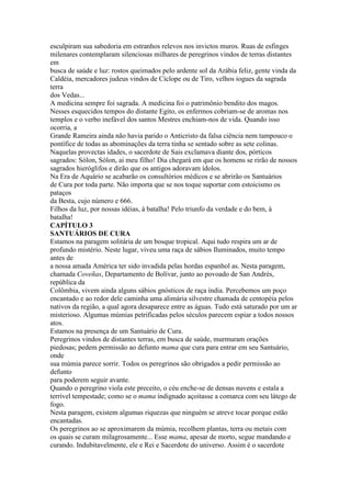 esculpiram sua sabedoria em estranhos relevos nos invictos muros. Ruas de esfinges
milenares contemplaram silenciosas milhares de peregrinos vindos de terras distantes
em
busca de saúde e luz: rostos queimados pelo ardente sol da Arábia feliz, gente vinda da
Caldéia, mercadores judeus vindos de Cíclope ou de Tiro, velhos iogues da sagrada
terra
dos Vedas...
A medicina sempre foi sagrada. A medicina foi o patrimônio bendito dos magos.
Nesses esquecidos tempos do distante Egito, os enfermos cobriam-se de aromas nos
templos e o verbo inefável dos santos Mestres enchiam-nos de vida. Quando isso
ocorria, a
Grande Rameira ainda não havia parido o Anticristo da falsa ciência nem tampouco o
pontífice de todas as abominações da terra tinha se sentado sobre as sete colinas.
Naquelas provectas idades, o sacerdote de Sais exclamava diante dos, pórticos
sagrados: Sólon, Sólon, ai meu filho! Dia chegará em que os homens se rirão de nossos
sagrados hieróglifos e dirão que os antigos adoravam ídolos.
Na Era de Aquário se acabarão os consultórios médicos e se abrirão os Santuários
de Cura por toda parte. Não importa que se nos toque suportar com estoicismo os
pataços
da Besta, cujo número e 666.
Filhos da luz, por nossas idéias, à batalha! Pelo triunfo da verdade e do bem, à
batalha!
CAPÍTULO 3
SANTUÁRIOS DE CURA
Estamos na paragem solitária de um bosque tropical. Aqui tudo respira um ar de
profundo mistério. Neste lugar, viveu uma raça de sábios Iluminados, muito tempo
antes de
a nossa amada América ter sido invadida pelas hordas espanhol as. Nesta paragem,
chamada Coveñas, Departamento de Bolívar, junto ao povoado de San Andrés,
república da
Colômbia, vivem ainda alguns sábios gnósticos de raça índia. Percebemos um poço
encantado e ao redor dele caminha uma alimária silvestre chamada de centopéia pelos
nativos da região, a qual agora desaparece entre as águas. Tudo está saturado por um ar
misterioso. Algumas múmias petrificadas pelos séculos parecem espiar a todos nossos
atos.
Estamos na presença de um Santuário de Cura.
Peregrinos vindos de distantes terras, em busca de saúde, murmuram orações
piedosas; pedem permissão ao defunto mama que cura para entrar em seu Santuário,
onde
sua múmia parece sorrir. Todos os peregrinos são obrigados a pedir permissão ao
defunto
para poderem seguir avante.
Quando o peregrino viola este preceito, o céu enche-se de densas nuvens e estala a
terrível tempestade; como se o mama indignado açoitasse a comarca com seu látego de
fogo.
Nesta paragem, existem algumas riquezas que ninguém se atreve tocar porque estão
encantadas.
Os peregrinos ao se aproximarem da múmia, recolhem plantas, terra ou metais com
os quais se curam milagrosamente... Esse mama, apesar de morto, segue mandando e
curando. Indubitavelmente, ele e Rei e Sacerdote do universo. Assim é o sacerdote
 