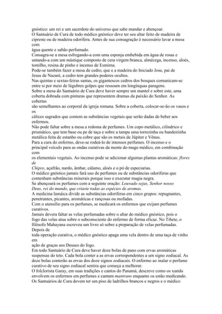 gnóstico: um rei e um sacerdote do universo que sabe mandar e abençoar.
O Santuário de Cura de todo médico gnóstico deve ter seu altar feito de madeira de
cipreste ou de madeira odorífera. Antes de sua consagração é necessário lavar a mesa
com
água quente e sabão perfumado.
Consagra-se a mesa esfregando-a com uma esponja embebida em água de rosas e
untando-a com um mástique composto de cera virgem branca, almécega, incenso, aloés,
tomilho, resina de pinho e incenso de Esmirna.
Pode-se também fazer a mesa de cedro, que e a madeira do Iniciado Jose, pai de
Jesus de Nazaré, a cedro tem grandes poderes ocultos.
Nas quintas e sextas-feiras santas, os gigantescos cedros dos bosques comunicam-se
entre si por meio de lúgubres golpes que ressoam em longínquas paragens.
Sobre a mesa do Santuário de Cura deve haver sempre um mantel e sobre este, uma
coberta dobrada com pinturas que representem dramas da paixão do Senhor. As
cobertas
são semelhantes ao corporal da igreja romana. Sobre a coberta, colocar-se-ão os vasos e
os
cálices sagrados que contem as substâncias vegetais que serão dadas de beber aos
enfermos.
Não pode faltar sobre a mesa a redoma de perfumes. Um copo metálico, cilíndrico e
prismático, que tem base ou pe de taça e sobre a tampa uma torrezinha ou bandeirinha
metálica feita de estanho ou cobre que são os metais de Júpiter e Vênus.
Para a cura do enfermo, deve-se rodeá-lo de intensos perfumes. O incenso e o
principal veículo para as ondas curativas da mente do mago médico, em combinação
com
os elementais vegetais. Ao incenso pode se adicionar algumas plantas aromáticas: flores
de
Chipre, açafrão, nardo, âmbar, cálamo, aloés e o pó de especiarias.
O médico gnóstico jamais fará uso de perfumes ou de substâncias odoríferas que
contenham substâncias minerais porque isso e executar magia negra.
Se abençoará os perfumes com a seguinte oração: Louvado sejas, Senhor nosso
Deus, rei do mundo, que criaste todas as espécies de aromas.
A medicina lamáica divide as substâncias odoríferas em cinco grupos: repugnantes,
penetrantes, picantes, aromáticas e rançosas ou mofadas.
Com o utensílio para os perfumes, se medicará os enfermos que exijam perfumes
curativos.
Jamais devera faltar as velas perfumadas sobre o altar do médico gnóstico, pois o
fogo das velas atua sobre o subconsciente do enfermo de forma eficaz. No Tibete, o
filósofo Mahayana escreveu um livro só sobre a preparação de velas perfumadas.
Depois de
toda operação curativa, o médico gnóstico apaga uma vela dentro de uma taça de vinho
em
ação de graças aos Deuses do fogo.
Em todo Santuário de Cura deve haver doze bolas de pano com ervas aromáticas
suspensas do teto. Cada bola conter a as ervas correspondentes a um signo zodiacal. As
doze bolas conterão as ervas dos doze signos zodiacais. O enfermo ao inalar o perfume
curativo de seu signo zodiacal sentira que começa a melhorar.
O folclorista Garay, em suas tradições e cantos do Panamá, descreve como os xamãs
envolvem os enfermos em perfumes e cantam mantrans enquanto os estão medicando.
Os Santuários de Cura devem ter um piso de ladrilhos brancos e negros e o médico
 