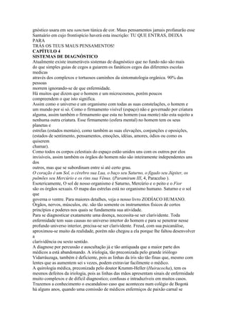 gnóstico usara em seu sanctum túnica de cor. Maus pensamentos jamais profanarão esse
Santuário em cujo frontispício haverá esta inscrição: TU QUE ENTRAS, DEIXA
PARA
TRÁS OS TEUS MAUS PENSAMENTOS!
CAPÍTULO 4
SISTEMAS DE DIAGNÓSTICO
Atualmente existe inumeráveis sistemas de diagnóstico que no fundo não são mais
do que simples guias de cegos a guiarem os fanáticos cegos das diferentes escolas
medicas
através dos complexos e tortuosos caminhos da sintomatologia orgânica. 90% das
pessoas
morrem ignorando-se de que enfermidade.
Há muitos que dizem que o homem e um microcosmos, porém poucos
compreendem o que isto significa.
Assim como o universo e um organismo com todas as suas constelações, o homem e
um mundo por si só. Como o firmamento visível (espaço) não e governado por criatura
alguma, assim também o firmamento que esta no homem (sua mente) não esta sujeito a
nenhuma outra criatura. Esse firmamento (esfera mental) no homem tem os seus
planetas e
estrelas (estados mentais), como também as suas elevações, conjunções e oposições,
(estados de sentimento, pensamentos, emoções, idéias, amores, ódios ou como os
quiserem
chamar).
Como todos os corpos celestiais do espaço estão unidos uns com os outros por elos
invisíveis, assim também os órgãos do homem não são inteiramente independentes uns
dos
outros, mas que se subordinam entre si até certo grau.
O coração é um Sol, o cérebro sua Lua, o baço seu Saturno, o fígado seu Júpiter, os
pulmões seu Mercúrio e os rins sua Vênus. (Paramirum III, 4, Paracelso ).
Esotericamente, O sol de nosso organismo é Saturno, Mercúrio e o peito e o Fior
são os órgãos sexuais. O mapa das estrelas está no organismo humano. Saturno e o sol
que
governa o ventre. Para maiores detalhes, veja o nosso livro ZODÍACO HUMANO.
Órgãos, nervos, músculos, etc. são tão somente os instrumentos físicos de certos
princípios e poderes nos quais se fundamenta sua atividade.
Para se diagnosticar exatamente uma doença, necessita-se ser clarividente. Toda
enfermidade tem suas causas no universo intertor do homem e para se penetrar nesse
profundo universo interior, precisa-se ser clarividente. Freud, com sua psicanálise,
aproximou-se muito da realidade, porém não chegou a ela porque lhe faltou desenvolver
a
clarividência ou sexto sentido.
A diagnose por percussão e auscultação já e tão antiquada que a maior parte dos
médicos a está abandonando. A iriologia, tão preconizada pelo grande iriólogo
Vidarráuzaga, também é deficiente, pois as linhas da íris são tão finas que, mesmo com
lentes que as aumentem sei s vezes, podem extraviar facilmente o médico.
A quirologia médica, preconizada pelo doutor Krumm-Heller (Huiracocha), tem os
mesmos defeitos da iriologia, pois as linhas das mãos apresentam sinais de enfermidade
muito complexos e de difícil diagnostico; confusas e intraduzíveis em muitos casos.
Trazemos a conhecimento o escandaloso caso que aconteceu num colégio de Bogotá
há alguns anos, quando uma comissão de médicos enfermiços de paixão carnal se
 