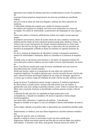 apresentou num colégio de meninas para fazer reconhecimentos sexuais. Foi quando o
Dr.
Laureano Gomez protestou energicamente em nome da sociedade por semelhante
infâmia.
Isto nos revela às claras até onde tem chegado o sadismo dos falsos apóstolos da
medicina.
A lubricidade refinada não respeita nem o pudor de meninas inocentes.
Os médicos dos hospitais de caridade convertem essas instituições em centros de
corrupção. Nos salões de maternidade, as parturientes são despojadas de suas roupas e,
da
forma mais sádica e criminosa, publicamente exibem seus órgãos sexuais para que
grupos
de pedantes universitários, cheios de ocultas ânsias de coito, estudem e excitem suas
próprias paixões diante do triste espetáculo proporcionado pelas indefesas vítimas. As
clinicas com os seus instrumentos de cirurgia cometem diariamente os crimes mais
horríveis. De Cali teve de fugir um médico que se aproveitava de suas pacientes em
beneficio de propaganda, exibindo-as diante de estranhos no supremo momento do
parto.
Os novos sistemas de diagnóstico de laboratório somente conseguiram aumentar o
número de enfermidades e defunções. Burla-se e humilha-se os enfermos de hospitais
de
caridade como se não fossem seres humanos e sim párias. O organismo humano foi
convertido pelos senhores médicos em uma simples coisa de experimentação, de ensaio,
de
prova. Esta falta de respeito pelo corpo de nossos semelhantes tem suas raízes no
desconhecimento dos veículos internos.
Desde que nascem, separa-se os pequeninos de suas mães sob o pretexto de
exigências higiênicas. Os médicos ignoram que o menino necessita da aura vital da mãe
para o desenvolvimento da biologia orgânica de seu corpo em formação. Ignoram os
cientistas que o menino, longe da irradiação do corpo vital de sua mãe, enferma e corre
o
perigo de morrer. É pedantismo querer corrigir a natureza. É estultícia imperdoável.
Se observarmos a criação inteira, veremos toda mãe dormir com sua criatura. A
galinha abre suas asas e abriga os pintinhos durante a noite. Todos os animais dão a seus
filhos calor e proteção. Somente os desorbitados cientistas querem corrigir a obra de
Deus.
A placenta da mãe, que deve ser sepultada em lugar quente para evitar
conseqüências, e lançada nos muladares. Os doutores ignoram a íntima relação
bioeletromagnética
que existe entre a placenta e o organismo da enferma... Uma placenta
lançada ao muladar ou na água é a causa de múltiplas e futuras enfermidades da matriz e
de
outros órgãos. Quando essas pobres mães se apresentam nos consultórios pedindo saúde
e
medicamentos, os médicos, com seus falsos diagnósticos, receitam inúmeros remédios
que,
em lugar de saná-las, mais as enfermam.
Quando os médicos arhuacos necessitam excitar seu sexto sentido para
diagnosticar, bebem uma poção especial que lhes põe em total atividade seus poderes
clarividentes. A formula e esta: Rum, uma garrafa. Semente interna do cidrão, 10
 