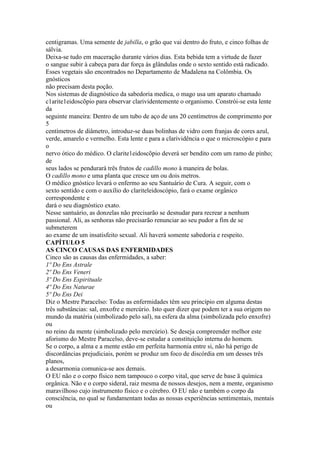 centigramas. Uma semente de jabilla, o grão que vai dentro do fruto, e cinco folhas de
sálvia.
Deixa-se tudo em maceração durante vários dias. Esta bebida tem a virtude de fazer
o sangue subir à cabeça para dar força às glândulas onde o sexto sentido está radicado.
Esses vegetais são encontrados no Departamento de Madalena na Colômbia. Os
gnósticos
não precisam desta poção.
Nos sistemas de diagnóstico da sabedoria medica, o mago usa um aparato chamado
c1arite1eidoscõpio para observar clarividentemente o organismo. Constrói-se esta lente
da
seguinte maneira: Dentro de um tubo de aço de uns 20 centímetros de comprimento por
5
centímetros de diâmetro, introduz-se duas bolinhas de vidro com franjas de cores azul,
verde, amarelo e vermelho. Esta lente e para a clarividência o que o microscópio e para
o
nervo ótico do médico. O clarite1eidoscõpio deverá ser bendito com um ramo de pinho;
de
seus lados se pendurará três frutos de cadillo mono à maneira de bolas.
O cadillo mono e uma planta que cresce um ou dois metros.
O médico gnóstico levará o enfermo ao seu Santuário de Cura. A seguir, com o
sexto sentido e com o auxílio do clariteleidoscópio, fará o exame orgânico
correspondente e
dará o seu diagnóstico exato.
Nesse santuário, as donzelas não precisarão se desnudar para recrear a nenhum
passional. Ali, as senhoras não precisarão renunciar ao seu pudor a fim de se
submeterem
ao exame de um insatisfeito sexual. Ali haverá somente sabedoria e respeito.
CAPÍTULO 5
AS CINCO CAUSAS DAS ENFERMIDADES
Cinco são as causas das enfermidades, a saber:
1º Do Ens Astrale
2º Do Ens Veneri
3º Do Ens Espirituale
4º Do Ens Naturae
5º Do Ens Dei
Diz o Mestre Paracelso: Todas as enfermidades têm seu princípio em alguma destas
três substâncias: sal, enxofre e mercúrio. Isto quer dizer que podem ter a sua origem no
mundo da matéria (simbolizado pelo sal), na esfera da alma (simbolizada pelo enxofre)
ou
no reino da mente (simbolizado pelo mercúrio). Se deseja compreender melhor este
aforismo do Mestre Paracelso, deve-se estudar a constituição interna do homem.
Se o corpo, a alma e a mente estão em perfeita harmonia entre si, não há perigo de
discordâncias prejudiciais, porém se produz um foco de discórdia em um desses três
planos,
a desarmonia comunica-se aos demais.
O EU não e o corpo físico nem tampouco o corpo vital, que serve de base ã química
orgânica. Não e o corpo sideral, raiz mesma de nossos desejos, nem a mente, organismo
maravilhoso cujo instrumento físico e o cérebro. O EU não e também o corpo da
consciência, no qual se fundamentam todas as nossas experiências sentimentais, mentais
ou
 