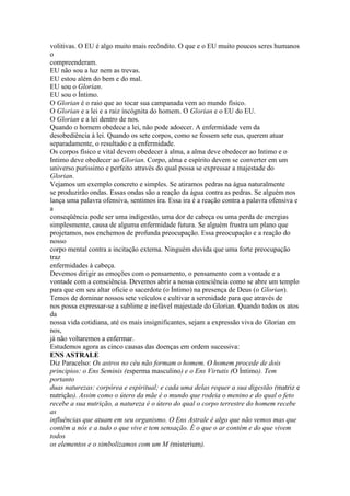 volitivas. O EU é algo muito mais recôndito. O que e o EU muito poucos seres humanos
o
compreenderam.
EU não sou a luz nem as trevas.
EU estou além do bem e do mal.
EU sou o Glorian.
EU sou o Íntimo.
O Glorian é o raio que ao tocar sua campanada vem ao mundo físico.
O Glorian e a lei e a raiz incógnita do homem. O Glorian e o EU do EU.
O Glorian e a lei dentro de nos.
Quando o homem obedece a lei, não pode adoecer. A enfermidade vem da
desobediência à lei. Quando os sete corpos, como se fossem sete eus, querem atuar
separadamente, o resultado e a enfermidade.
Os corpos físico e vital devem obedecer à alma, a alma deve obedecer ao Intimo e o
Intimo deve obedecer ao Glorian. Corpo, alma e espírito devem se converter em um
universo puríssimo e perfeito através do qual possa se expressar a majestade do
Glorian.
Vejamos um exemplo concreto e simples. Se atiramos pedras na água naturalmente
se produzirão ondas. Essas ondas são a reação da água contra as pedras. Se alguém nos
lança uma palavra ofensiva, sentimos ira. Essa ira é a reação contra a palavra ofensiva e
a
conseqüência pode ser uma indigestão, uma dor de cabeça ou uma perda de energias
simplesmente, causa de alguma enfermidade futura. Se alguém frustra um plano que
projetamos, nos enchemos de profunda preocupação. Essa preocupação e a reação do
nosso
corpo mental contra a incitação externa. Ninguém duvida que uma forte preocupação
traz
enfermidades à cabeça.
Devemos dirigir as emoções com o pensamento, o pensamento com a vontade e a
vontade com a consciência. Devemos abrir a nossa consciência como se abre um templo
para que em seu altar oficie o sacerdote (o Íntimo) na presença de Deus (o Glorian).
Temos de dominar nossos sete veículos e cultivar a serenidade para que através de
nos possa expressar-se a sublime e inefável majestade do Glorian. Quando todos os atos
da
nossa vida cotidiana, até os mais insignificantes, sejam a expressão viva do Glorian em
nos,
já não voltaremos a enfermar.
Estudemos agora as cinco causas das doenças em ordem sucessiva:
ENS ASTRALE
Diz Paracelso: Os astros no céu não formam o homem. O homem procede de dois
principios: o Ens Seminis (esperma masculino) e o Ens Virtutis (O Íntimo). Tem
portanto
duas naturezas: corpórea e espiritual; e cada uma delas requer a sua digestão (matriz e
nutrição). Assim como o útero da mãe é o mundo que rodeia o menino e do qual o feto
recebe a sua nutrição, a natureza é o útero do qual o corpo terrestre do homem recebe
as
influências que atuam em seu organismo. O Ens Astrale é algo que não vemos mas que
contém a nós e a tudo o que vive e tem sensação. É o que o ar contém e do que vivem
todos
os elementos e o simbolizamos com um M (misterium).
 