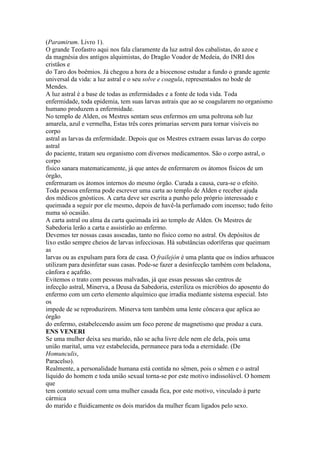 (Paramirum. Livro 1).
O grande Teofastro aqui nos fala claramente da luz astral dos cabalistas, do azoe e
da magnésia dos antigos alquimistas, do Dragão Voador de Medeia, do INRI dos
cristãos e
do Taro dos boêmios. Já chegou a hora de a biocenose estudar a fundo o grande agente
universal da vida: a luz astral e o seu solve e coagula, representados no bode de
Mendes.
A luz astral é a base de todas as enfermidades e a fonte de toda vida. Toda
enfermidade, toda epidemia, tem suas larvas astrais que ao se coagularem no organismo
humano produzem a enfermidade.
No templo de Alden, os Mestres sentam seus enfermos em uma poltrona sob luz
amarela, azul e vermelha, Estas três cores primarias servem para tornar visíveis no
corpo
astral as larvas da enfermidade. Depois que os Mestres extraem essas larvas do corpo
astral
do paciente, tratam seu organismo com diversos medicamentos. São o corpo astral, o
corpo
físico sanara matematicamente, já que antes de enfermarem os átomos físicos de um
órgão,
enfermaram os átomos internos do mesmo órgão. Curada a causa, cura-se o efeito.
Toda pessoa enferma pode escrever uma carta ao templo de Alden e receber ajuda
dos médicos gnósticos. A carta deve ser escrita a punho pelo próprio interessado e
queimada a seguir por ele mesmo, depois de havê-la perfumado com incenso; tudo feito
numa só ocasião.
A carta astral ou alma da carta queimada irá ao templo de Alden. Os Mestres de
Sabedoria lerão a carta e assistirão ao enfermo.
Devemos ter nossas casas asseadas, tanto no físico como no astral. Os depósitos de
lixo estão sempre cheios de larvas infecciosas. Há substâncias odoríferas que queimam
as
larvas ou as expulsam para fora de casa. O frailejón é uma planta que os índios arhuacos
utilizam para desinfetar suas casas. Pode-se fazer a desinfecção também com beladona,
cânfora e açafrão.
Evitemos o trato com pessoas malvadas, já que essas pessoas são centros de
infecção astral, Minerva, a Deusa da Sabedoria, esteriliza os micróbios do aposento do
enfermo com um certo elemento alquímico que irradia mediante sistema especial. Isto
os
impede de se reproduzirem. Minerva tem também uma lente côncava que aplica ao
órgão
do enfermo, estabelecendo assim um foco perene de magnetismo que produz a cura.
ENS VENERI
Se uma mulher deixa seu marido, não se acha livre dele nem ele dela, pois uma
união marital, uma vez estabelecida, permanece para toda a eternidade. (De
Homunculis,
Paracelso).
Realmente, a personalidade humana está contida no sêmen, pois o sêmen e o astral
líquido do homem e toda união sexual torna-se por este motivo indissolúvel. O homem
que
tem contato sexual com uma mulher casada fica, por este motivo, vinculado à parte
cármica
do marido e fluidicamente os dois maridos da mulher ficam ligados pelo sexo.
 