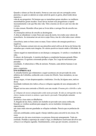 Quando o sêmen cai fora da matriz, forma-se com seus sais em corrupção certos
parasitas, os quais se aderem ao corpo astral de quem os gerou, absorvendo dessa
maneira a
vida de seu progenitor. Os homens que se masturbam geram súcubos e as mulheres
masturbadoras geram incubos. Essas larvas incitam seus progenitores a repetir
incessantemente o ato que lhes deu vida. Têm a mesma cor do ar e por isso não são
visíveis
ã visão comum. Remédio eficaz para se livrar delas e carregar flor-de-enxofre nos
sapatos.
As emanações etéricas do enxofre as desintegram.
A alma ao abandonar o corpo físico por causa da morte, leva todos seus valores de
consciência. Ao reencarnar em um novo corpo físico, traz de volta todos esses valores
de
consciência, tanto os bons como os maus. Esses valores são energias positivas e
negativas.
Todo ser humano comum tem em sua atmosfera astral cultivos de larvas de formas tão
estranhas que a mente nem imagina. Os valores positivos trazem saúde e felicidade. Já
os
valores negativos materializam-se em doenças e amarguras. A varíola e o resultado do
ódio.
O câncer, da fornicação. A mentira desfigura a compleição humana gerando filhos
monstruosos. O egoísmo extremado produz a lepra. Se e cego de nascimento por
passadas
crueldades. A tuberculose e filha do ateísmo. Portanto, cada defeito humano é um
veneno
para o organismo.
ENS ESPIRITUALE
A estranha história que relataremos a seguir aconteceu em um povoado da costa
atlântica da Colômbia, conhecido com o nome de Dibulla. Seus moradores, na sua
maioria
da raça negra, viviam despreocupados e indolentes. Um dia, há alguns anos, nativos
dessa
localidade roubaram dos índios arhuacos relíquias sagradas de seus antepassados. O
mama
Miguel enviou uma comissão a Dibulla com este recado: O mama pôs o lebrillo e sabe
que
as relíquias de nossos antepassados estão neste povoado. Se não as entregardes na lua
cheia o mama enviará os animos e quei mará o povoado. Esta petição somente
provocou
zombaria e risos entre os dibulheiros.
À chegada da lua cheia, estalou um incêndio no povoado sem causa conhecida.
Quando os vizinhos acudiram para apagá-lo, novos incêndios irromperam,
especialmente
nas casas onde estavam guardadas as relíquias roubadas. Parecia que as potências do
fogo
estavam combinadas contra aquele vilarejo indefeso para convertê-lo em cinzas. Os
curas
cantavam em vão seus exorcismos e as pessoas choravam amargamente. Tudo era
confusão. Perdida a esperança de conter o fogo, os dibulheiros resolveram devolver aos
arhuacos as relíquias sagradas. Imediatamente, como que por encanto, cessaram os
 