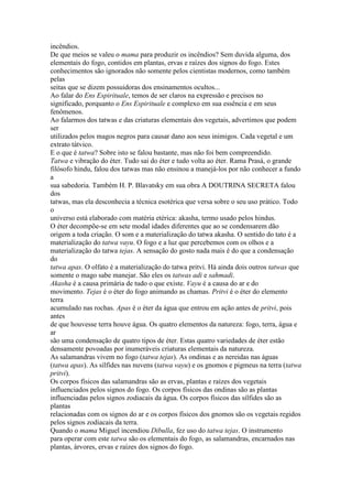 incêndios.
De que meios se valeu o mama para produzir os incêndios? Sem duvida alguma, dos
elementais do fogo, contidos em plantas, ervas e raízes dos signos do fogo. Estes
conhecimentos são ignorados não somente pelos cientistas modernos, como também
pelas
seitas que se dizem possuidoras dos ensinamentos ocultos...
Ao falar do Ens Espirituale, temos de ser claros na expressão e precisos no
significado, porquanto o Ens Espirituale e complexo em sua essência e em seus
fenômenos.
Ao falarmos dos tatwas e das criaturas elementais dos vegetais, advertimos que podem
ser
utilizados pelos magos negros para causar dano aos seus inimigos. Cada vegetal e um
extrato tátvico.
E o que é tatwa? Sobre isto se falou bastante, mas não foi bem compreendido.
Tatwa e vibração do éter. Tudo sai do éter e tudo volta ao éter. Rama Prasá, o grande
filósofo hindu, falou dos tatwas mas não ensinou a manejá-los por não conhecer a fundo
a
sua sabedoria. Também H. P. Blavatsky em sua obra A DOUTRINA SECRETA falou
dos
tatwas, mas ela desconhecia a técnica esotérica que versa sobre o seu uso prático. Todo
o
universo está elaborado com matéria etérica: akasha, termo usado pelos hindus.
O éter decompõe-se em sete modal idades diferentes que ao se condensarem dão
origem a toda criação. O som e a materialização do tatwa akasha. O sentido do tato é a
materialização do tatwa vayu. O fogo e a luz que percebemos com os olhos e a
materialização do tatwa tejas. A sensação do gosto nada mais é do que a condensação
do
tatwa apas. O olfato é a materialização do tatwa pritvi. Há ainda dois outros tatwas que
somente o mago sabe manejar. São eles os tatwas adi e sahmadi.
Akasha é a causa primária de tudo o que existe. Vayu é a causa do ar e do
movimento. Tejas é o éter do fogo animando as chamas. Pritvi é o éter do elemento
terra
acumulado nas rochas. Apas é o éter da água que entrou em ação antes de pritvi, pois
antes
de que houvesse terra houve água. Os quatro elementos da natureza: fogo, terra, água e
ar
são uma condensação de quatro tipos de éter. Estas quatro variedades de éter estão
densamente povoadas por inumeráveis criaturas elementais da natureza.
As salamandras vivem no fogo (tatwa tejas). As ondinas e as nereidas nas águas
(tatwa apas). As sílfides nas nuvens (tatwa vayu) e os gnomos e pigmeus na terra (tatwa
pritvi).
Os corpos físicos das salamandras são as ervas, plantas e raízes dos vegetais
influenciados pelos signos do fogo. Os corpos físicos das ondinas são as plantas
influenciadas pelos signos zodiacais da água. Os corpos físicos das sílfides são as
plantas
relacionadas com os signos do ar e os corpos físicos dos gnomos são os vegetais regidos
pelos signos zodiacais da terra.
Quando o mama Miguel incendiou Dibulla, fez uso do tatwa tejas. O instrumento
para operar com este tatwa são os elementais do fogo, as salamandras, encarnados nas
plantas, árvores, ervas e raízes dos signos do fogo.
 