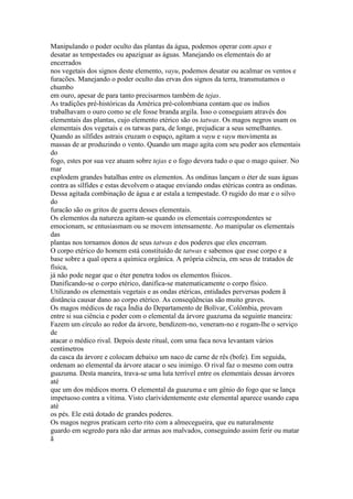 Manipulando o poder oculto das plantas da água, podemos operar com apas e
desatar as tempestades ou apaziguar as águas. Manejando os elementais do ar
encerrados
nos vegetais dos signos deste elemento, vayu, podemos desatar ou acalmar os ventos e
furacões. Manejando o poder oculto das ervas dos signos da terra, transmutamos o
chumbo
em ouro, apesar de para tanto precisarmos também de tejas.
As tradições pré-históricas da América pré-colombiana contam que os índios
trabalhavam o ouro como se ele fosse branda argila. Isso o conseguiam através dos
elementais das plantas, cujo elemento etérico são os tatwas. Os magos negros usam os
elementais dos vegetais e os tatwas para, de longe, prejudicar a seus semelhantes.
Quando as sílfides astrais cruzam o espaço, agitam a vayu e vayu movimenta as
massas de ar produzindo o vento. Quando um mago agita com seu poder aos elementais
do
fogo, estes por sua vez atuam sobre tejas e o fogo devora tudo o que o mago quiser. No
mar
explodem grandes batalhas entre os elementos. As ondinas lançam o éter de suas águas
contra as sílfides e estas devolvem o ataque enviando ondas etéricas contra as ondinas.
Dessa agitada combinação de água e ar estala a tempestade. O rugido do mar e o silvo
do
furacão são os gritos de guerra desses elementais.
Os elementos da natureza agitam-se quando os elementais correspondentes se
emocionam, se entusiasmam ou se movem intensamente. Ao manipular os elementais
das
plantas nos tornamos donos de seus tatwas e dos poderes que eles encerram.
O corpo etérico do homem está constituído de tatwas e sabemos que esse corpo e a
base sobre a qual opera a química orgânica. A própria ciência, em seus de tratados de
física,
já não pode negar que o éter penetra todos os elementos físicos.
Danificando-se o corpo etérico, danifica-se matematicamente o corpo físico.
Utilizando os elementais vegetais e as ondas etéricas, entidades perversas podem ã
distância causar dano ao corpo etérico. As conseqüências são muito graves.
Os magos médicos de raça Índia do Departamento de Bolívar, Colômbia, provam
entre si sua ciência e poder com o elemental da árvore guazuma da seguinte maneira:
Fazem um círculo ao redor da árvore, bendizem-no, veneram-no e rogam-lhe o serviço
de
atacar o médico rival. Depois deste ritual, com uma faca nova levantam vários
centímetros
da casca da árvore e colocam debaixo um naco de carne de rês (bofe). Em seguida,
ordenam ao elemental da árvore atacar o seu inimigo. O rival faz o mesmo com outra
guazuma. Desta maneira, trava-se uma luta terrível entre os elementais dessas árvores
até
que um dos médicos morra. O elemental da guazuma e um gênio do fogo que se lança
impetuoso contra a vítima. Visto clarividentemente este elemental aparece usando capa
até
os pés. Ele está dotado de grandes poderes.
Os magos negros praticam certo rito com a almecegueira, que eu naturalmente
guardo em segredo para não dar armas aos malvados, conseguindo assim ferir ou matar
ã
 