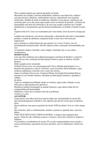 Weor, ajudam aqueles que aspiram progredir na Senda.
Buscadores da verdade, cientistas defraudados, botânicos sem hipocrisia, médicos
sem preconceitos, diletantes, espiritualistas sinceros, materialistas sem requintes
intelectuais, rebeldes de todas as tendências, detenhai vossos passos, meditai por um
momento para ver se não estais equivocados como os homens do passado. A história da
humanidade está cheia de retificações e de erros que sempre custaram caro. Estudai
detidamente os ensinamentos que tão desinteressadamente vos brinda o Grande Avatara
de
Aquário neste livro. Uma vez examinados por vossa mente, tereis de convir comigo que
a
verdade sem reticências, sem léxicos rebuscados, a fórmula da vida sutil e a humildade,
produto e virtude da sabedoria, campeiam desde o início até o fim nesta jóia
inapreciável
que se entrega ao conhecimento dos que querem ver e ouvir. O autor é um ser
profundamente desinteressado. Não lhe importa senão a realização da humanidade, por
isso
se manifesta simples e humilde, como simples e humildes são os seus sábios
ensinamentos.
HOMENAGEM
Com esta obra rendemos uma cálida homenagem à memória do bendito e venerável
Guru Huiracocha, arcebispo da Santa Igreja Gnóstica, quem se chamou Arnoldo
Krumm
Heller quando esteve encarnado.
O Mestre Huiracocha, em sua passagem pela Terra, difundiu pela primeira vez a
doutrina dos gnósticos e, para os chamados, escreveu muitas obras brilhantes, cujos
inefáveis esplendores crescerão com o curso dos séculos.
Agora o arcebispo Huiracocha, Venerável Mestre da Grande Fraternidade Branca,
encontra-se nos mundos internos, oficiando na Santa Igreja Gnóstica e ajudando a
milhões
de almas.
Todos os estudantes da brilhante senda, na América, agora estão voltando os seus
olhos para a sábia doutrina dos gnósticos.
Rendemos também homenagem ao grande Paracelso, cuja ciência ainda não foi
compreendida pela humanidade.
Sabedoria e Amor são as colunas torais da Loja Branca.
Verbum est codex.
AO LEITOR
O que pousar seus olhos neste livro precisa saber que a humanidade do século XX
não está preparada para entendê-lo. Isto significa que não foi escrito para os bárbaros
desta
época tenebrosa, mas para as gerações do século XXII em diante. Se tu és, leitor amigo,
um
dos chamados, abre-o confiantemente, estuda-o e pratica-o; aprende nele e sela teus
lábios...
PARA TRÁS PROFANOS E PROFANADORES. A magia é uma espada de dois
gumes. Tanto da vida e defende os puros e virtuosos, como fere e destrói os impuros e
indignos.
Vós, profanos e profanadores do século XX, ao não compreenderdes nossa missão e
nossos ensinamentos, ignorantes de nosso sacrifício, ireis rir indiferentes e blefar-nos
uns e
 