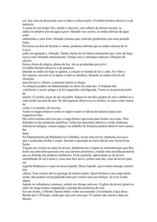 sol. Isto está em desacordo com os fatos e observações. O melhor horário tátvico é o da
natureza.
A causa de um tempo frio, úmido e chuvoso, céu coberto de densas nuvens, se
radica no próprio éter da água (apas). Quando isso ocorre, as ondas etéricas da água
estão
submetidas a uma forte vibração cósmica que coincide geralmente com uma posição
lunar.
Em horas ou dias de furacão e ventos, podemos afirmar que as ondas etéricas do ar
(vayu)
estão em agitação e vibração. Tardes cheias de sol falam claramente que o éter do fogo
(tejas) está vibrando intensamente. Tempo seco e mormaço indicam vibrações de
akasha.
Horas cheias de alegria, plenas de luz, são as produzidas por pritvi.
O melhor horário tátvico e o da natureza.
Quando as ondas de fogo se agitam, a criação se inunda de luz e calor. Se vibra o
éter aquoso, movem-se as águas e tudo se umedece. Quando as ondas etéricas do
elemento
terra fervem e vibram, a natureza inteira se alegra.
As estações podem ser determinadas no inicio de cada ano. A tradição das
cabañuelas e muito antiga e já foi esquecida e desfigurada. Toma-se na primeira noite
de
janeiro 12 torrões secos de sal em pedra. Separa-se em dois grupos de seis e atribui-se a
cada torrão um mês do ano. No dia seguinte observa-se os torrões: os secos serão meses
de
verão e os úmidos, de inverno.
Tanto os magos brancos como os negros usam os tatwas da natureza para seus
respectivos fins.
Há certos extratos tátvicos que o mago branco aproveita para fechar seu corpo. Para
defender-se das potências maléficas, fecha sua atmosfera atômica e então nenhuma
influência maligna, veneno mágico ou trabalho de feitiçaria poderá afetá-lo nem causar-
lhe
dano.
No Departamento de Madalena na Colômbia, existe uma árvore chamada tomasuco
que e usada para fechar o corpo. Iniciam a operação ao meio-dia de uma Sexta-Feira
Santa.
Traçam um circulo ao redor da árvore, bendizem-na e rogam ao elemental para que lhes
feche sua atmosfera pessoal com seus átomos protetores, criando uma muralha protetora
que os defenda dos poderes tenebrosos. Feita a petição, aproximam-se da árvore
caminhando de sul a norte e, com uma faca nova, cortam uma das veias da árvore para
em
seguida banharem o corpo nu nesse líquido. Desse liquido, que e muito amargo, tomam
três
cálices. Esse extrato tátvico protege de muitos males. Quem fechou o seu corpo deste
modo, não poderá ser prejudicado nem por veneno nem por feitiços. Se tiver ã mão
algum
liquido ou substância venenosa, sentirá um choque nervoso. O gênio da árvore girará ao
redor do mago branco impedindo a entrada das potências do mal.
Em um festim, o Mestre Zanoni bebeu vinho envenenado e levantando a taça disse:
Brindo por ti Príncipe, ainda que seja com esta taça. O veneno não causava dano ao
Mestre.
 