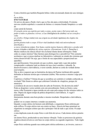 Conta a história que também Rasputin bebeu vinho envenenado diante de seus inimigos
e
riu-se deles.
ENS NATURAE
Os nervos são para o fluido vital o que os fios são para a eletricidade. O sistema
nervoso cérebro-espinhal e o assento do Intimo e o sistema Grande Simpático e a sede
do
corpo astral do homem.
O coração envia seu espírito por todo o corpo, assim como o Sol envia todo seu
poder a todos os planetas e terras; a Lua (inteligência do cérebro) vai ao coração e
volta
ao cérebro. O fogo (calor) tem sua origem na atividade (química) dos órgãos (os
pulmões),
porém penetra todo o corpo. O licor vital (essência vital) está universalmente
distribuído e
se move (circula no corpo). Este humo contém muitos humores diferentes e produz nele
metais (virtudes e defeitos) de várias espécies. (Paramirum. Livro 3. Paracelso ).
Muitos médicos da ciência oficial vão exclamar diante destas afirmações: Onde
estão os corpos internos? Que faremos para distingui-los e percebê-los? Nós somente
aceitamos o que se possa analisar no laboratório e submeter ao estudo dos sistemas que
temos desenvolvido! Ou seja, que o limite de sua capacidade e proporcional aos
aparelhos
que aperfeiçoaram. Esta posição em que se põem, negar tudo o que não podem
compreender e submeter tudo ao ditame de seus cinco sentidos, e absurda. Se
desenvolvessem a clarividência, o sexto sentido, dariam-se conta da verdade destas
asseverações.
Não se deve esquecer que as luminárias da época de Pasteur mofaram dele quando
defendeu as famosas teorias que o tornaram celebre. Não ocorreu o mesmo e algo pior
com
Copérnico e Galileu? Vitimas do que se acreditou ser contrário à verdade conhecida ou
revelada? Não foram os sábios que cobriram Colombo de vitupérios, porque ele
anunciava
a existência de um novo mundo alem do cabo de Finisterre, fim da terra de então?
Pode-se despertar o sexto sentido com este procedimento: Sente-se frente a uma
mesa e olhe fixamente a água contida em um copo pelo espaço de dez minutos todos os
dias. Depois de algum tempo de prática despertará a clarividência. A vogal I
pronunciada
diariamente durante uma hora produz o mesmo resultado. Despertada a clarividência,
você
poderá ver os corpos internos e estudar sua anatomia.
Quando o corpo etérico do homem está debilitado, o organismo físico enferma por
ação reflexa. O corpo etérico tem seu centro no baço. Através do baço penetram no
organismo as energias solares que são o principio vital de tudo o que existe. O corpo
etérico
e uma duplicata exata do corpo físico e está feito de tatwas. Cada átomo etérico penetra
em
um átomo físico, produzindo-se uma intensa vibração. Todos os processos da química
orgânica desenvolvem-se com base no corpo etérico ou segundo organismo. Todo órgão
do
corpo físico enferma quando sua contra parte etérica enfermou e, ao inverso, cura-se o
 