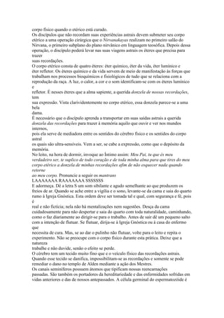corpo físico quando o etérico está curado.
Os discípulos que não recordam suas experiências astrais devem submeter seu corpo
etérico a uma operação cirúrgica que o Nirvanakayas realizam no primeiro salão do
Nirvana, o primeiro subplano do plano nirvânico em linguagem teosófica. Depois dessa
operação, o discípulo poderá levar nas suas viagens astrais os éteres que precisa para
trazer
suas recordações.
O corpo etérico consta de quatro éteres: éter químico, éter da vida, éter lumínico e
éter refletor. Os éteres químico e da vida servem de meio de manifestação às forças que
trabalham nos processos bioquímicos e fisiológicos de tudo que se relaciona com a
reprodução da raça. A luz, o calor, a cor e o som identificam-se com os éteres lumínico
e
refletor. É nesses éteres que a alma sapiente, a querida donzela de nossas recordações,
tem
sua expressão. Vista clarividentemente no corpo etérico, essa donzela parece-se a uma
bela
dama.
É necessário que o discípulo aprenda a transportar em suas saídas astrais a querida
donzela das recordações para trazer à memória aquilo que ouvir e ver nos mundos
internos,
pois ela serve de mediadora entre os sentidos do cérebro físico e os sentidos do corpo
astral
os quais são ultra-sensíveis. Vem a ser, se cabe a expressão, como que o depósito da
memória.
No leito, na hora de dormir, invoque ao Íntimo assim: Meu Pai, tu que és meu
verdadeiro ser, te suplico de todo coração e de toda minha alma para que tires do meu
corpo etérico a donzela de minhas recordações afim de não esquecer nada quando
retorne
ao meu corpo. Pronuncie a seguir os mantrans
LAAAAAAA RAAAAAAA SSSSSSS
E adormeça. Dê a letra S um som sibilante e agudo semelhante ao que produzem os
freios de ar. Quando se ache entre a vigília e o sono, levante-se da cama e saia do quarto
rumo à Igreja Gnóstica. Esta ordem deve ser tomada tal e qual, com segurança e fé, pois
é
real e não fictícia; nela não há mentalizações nem sugestões. Desça da cama
cuidadosamente para não despertar e saia do quarto com toda naturalidade, caminhando,
como o faz diariamente ao dirigir-se para o trabalho. Antes de sair dê um pequeno salto
com a intenção de flutuar. Se flutuar, dirija-se à Igreja Gnóstica ou à casa do enfermo
que
necessita de cura. Mas, se ao dar o pulinho não flutuar, volte para o leito e repita o
experimento. Não se preocupe com o corpo físico durante esta prática. Deixe que a
natureza
trabalhe e não duvide, senão o efeito se perde.
O cérebro tem um tecido muito fino que e o veículo físico das recordações astrais.
Quando esse tecido se danifica, impossibilitam-se as recordações e somente se pode
remediar o dano no templo de Alden mediante a ação dos Mestres.
Os canais seminíferos possuem átomos que tipificam nossas reencarnações
passadas. São também os portadores da hereditariedade e das enfermidades sofridas em
vidas anteriores e das de nossos antepassados. A célula germinal do espermatozóide é
 