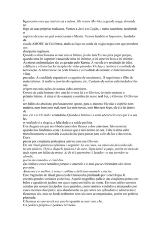 ligamentos com que martirizou a outros. Ali vemos Mariela, a grande maga, abrasada
no
fogo de suas próprias maldades. Vemos a Javé e a Caifás, o sumo sacerdote, recebendo
o
suplício da cruz ao qual condenaram o Mestre. Vemos também o Imperator, fundador
da
escola AMORC da Califórnia, atado ao laço ou corda da magia negra com que prendem
aos
discípulos ingênuos.
Quando a alma humana se une com o Intimo, já não tem Karma para pagar porque,
quando uma lei superior transcende uma lei inferior, a lei superior lava a lei inferior.
As piores enfermidades são as geradas pelo Karma. A varíola e o resultado do ódio,
a difteria e o fruto das fornicações de vidas passadas. O câncer também é resultado da
fornicação. A tuberculose ou peste branca e o resultado do ateísmo e materialismo de
vidas
passadas. A crueldade engendrará a cegueira de nascimento. O raquitismo e filho do
materialismo. A malária provém do egoísmo, etc. Centenas de outras enfermidades têm
sua
origem nas más ações de nossas vidas anteriores.
Dentro de cada homem vive uma lei e essa lei e o Glorian, de onde emanou o
próprio Intimo. A alma é tão somente a sombra do nosso real Ser, o Glorian. O Glorian
é
um hálito do absoluto, profundamente ignoto, para si mesmo. Ele não e espírito nem
matéria, nem bem nem mal, nem luz nem trevas, nem frio nem fogo, ele é a lei dentro
de
nós, ele e o EU real e verdadeiro. Quando o Intimo e a alma obedecem a lei que e a sua
lei,
o resultado é a alegria, a felicidade e a saúde perfeita.
Dia chegará em que nos libertaremos dos Deuses e dos universos. Isto ocorrerá
quando nos fundirmos com o Glorian que é alei dentro de nós. Cabe ã alma subir
trabalhosamente a setenária escada da luz para passar para além da luz e das trevas.
Deve
passar por cinqüenta portas'para unir-se com seu Glorian.
De um ritual gnóstico copiamos o seguinte: Lá em cima, na altura do desconhecido
há um palácio. O piso daquele palácio é de ouro, lápis-lazúli e jaspe, porém no meio de
tudo sopra um hálito de morte. Ai de ti ó guerreiro: ó lutador: se teu servidor se
afunda;
porém há remédios e remédios.
Eu conheço esses remédios porque o amarelo e o azul que te circundam são vistos
por mim.
Amar-me é o melhor, é o mais sublime e delicioso amarelo e néctar.
Este fragmento do ritual gnóstico de Huiracocha profanado por Israel Rojas R.
encerra grandes verdades esotéricas. Aquele magnífico palácio das cinqüenta portas tem
belos e agradáveis jardins nos quais sopra um hálito de morte. Em seus salões seremos
amados por nossos discípulos mais queridos, como também vendidos e atraiçoados por
esses mesmos discípulos; nos abandonarão os que antes nos aplaudiam e admiravam e
ficaremos sôs, mas no fundo realmente nem sôs nem acompanhados, porém em perfeita
plenitude.
O homem se converterá em uma lei quando se unir com a lei.
Há poderes próprios e poderes herdados.
 