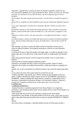 Ganserbo, o grande bruxo, contou-me como ele herdou os poderes ocultos de sua,
avô, uma anciã espanhola. Eis o que Ganserbo me disse: Minha avó havia-me instruído
para que eu a assistisse em seu leito de morte; ela me assegurara que eu seria o
herdeiro
de seu poder. Em uma viagem que fiz para fora, a anciã entrou em estado de agonia e
não
podia morrer, pedindo aos meus familiares para que me chamassem. Quando regressei
à
casa, tudo compreendi e entendi. Era o momento supremo. Dobrei as calças até os
joelhos
para poder suportar o terrível frio da entrega do poder. Entrei sozinho no aposento
fúnebre, apertei minha mão à mão de minha avó e, ato consecutivo, apagou-se a luz
que
iluminava o tétrico recinto. Um copo entornou e a sua água não derramou. A anciã
exalou
seu último suspiro e deixou em minha mão uma enorme aranha terrivelmente gelada e
hirta. Aquela aranha submergiu nos poros de minha mão e assim herdei o poder de
minha
avó.
Esta narração, tal como a escutei dos lábios do bruxo Ganserbo, mostra-nos às
claras os poderes herdados. Investigações posteriores, relativas ao caso Ganserbo,
levaramme
à conclusão de que se tratava de poderes de magia negra. A aranha em questão e uma
maga negra que viveu aderi da ao corpo astral de todos os antepassados de Ganserbo.
Essa
maga negra gosta de assumir o horrível aspecto de aranha. Como o corpo astral e
plástico,
com ele pode-se assumir qualquer aparência animal.
Ganserbo e um grande adivinho e nada se lhe pode esconder, porém no fundo
realmente não e senão um medium inconsciente e, ainda que conheça os segredos de
todo
mundo, isso se deve unicamente aos informes internos que recebe da maga negra aderi
da
ao seu astral, tal como esteve antes aderi da ao astral de sua avô.
A palavra perdida e outro poder que o Mestre entrega ao seu discípulo na hora da
morte. A palavra perdida dos magos negros escreve-se MATHREM e pronuncia-se
MAZREM. A palavra perdida dos magos brancos mantém-se oculta dentro do fiat
luminoso e espermático do primeiro instante e sô o Iniciado a conhece. Ninguém a
pronunciou e ninguém a pronunciará, senão aquele que o tem encarnado.
CAPÍTULO 6
A IGREJA GNÓSTICA
A Igreja Gnóstica e a autêntica igreja do Cristo Nosso Senhor. É o templo das
iniciações e está situada no plano astral. Nesse templo oficia o Cristo Nosso Senhor e os
Santos Mestres.
Todo aquele que leia nossos livros e pratique a magia sexual ficará ligado
internamente a esse templo. O discípulo poderá ir até lá em carne e osso cada vez que o
quiser, para tanto basta que proceda como se ensina no capitulo HOMENS E TERRAS
DE
JINAS.
Nas sextas-feiras e domingos, o discípulo poderá assistir ao Pretor para receber a
 