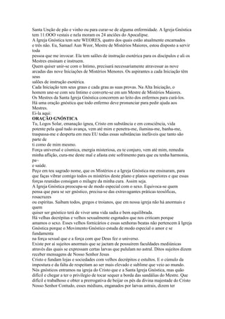 Santa Unção de pão e vinho ou para curar-se de alguma enfermidade. A Igreja Gnóstica
tem 11.OOO vestais e nela moram os 24 anciões do Apocalipse.
A Igreja Gnóstica tem sete WEORES, quatro dos quais estão atualmente encarnados
e três não. Eu, Samael Aun Weor, Mestre de Mistérios Maiores, estou disposto a servir
toda
pessoa que me invocar. Ela tem salões de instrução esotérica para os discípulos e ali os
Mestres ensinam e instruem.
Quem quiser unir-se com o Intimo, precisará necessariamente atravessar as nove
arcadas das nove Iniciações de Mistérios Menores. Os aspirantes a cada Iniciação têm
seus
salões de instrução esotérica.
Cada Iniciação tem seus graus e cada grau as suas provas. Na Alta Iniciação, o
homem une-se com seu Intimo e converte-se em um Mestre de Mistérios Maiores.
Os Mestres da Santa Igreja Gnóstica concorrem ao leito dos enfermos para curá-los.
Há uma oração gnóstica que todo enfermo deve pronunciar para pedir ajuda aos
Mestres.
Ei-la aqui:
ORAÇÃO GNÓSTICA
Tu, Logos Solar, emanação ígnea, Cristo em substância e em consciência, vida
potente pela qual tudo avança, vem até mim e penetra-me, ilumina-me, banha-me,
traspassa-me e desperta em meu EU todas essas substâncias inefáveis que tanto são
parte de
ti como de mim mesmo.
Força universal e cósmica, energia misteriosa, eu te conjuro, vem até mim, remedia
minha aflição, cura-me deste mal e afasta este sofrimento para que eu tenha harmonia,
pa~
e saúde.
Peço em teu sagrado nome, que os Mistérios e a Igreja Gnóstica me ensinaram, para
que faças vibrar comigo todos os mistérios deste plano e planos superiores e que essas
forças reunidas consigam o milagre da minha cura. Assim seja.
A Igreja Gnóstica preocupa-se de modo especial com o sexo. Equivoca-se quem
pensa que para se ser gnóstico, precisa-se das extravagantes práticas teosóficas,
rosacruzes
ou espíritas. Saibam todos, gregos e troianos, que em nossa igreja não há anormais e
quem
quiser ser gnóstico terá de viver uma vida sadia e bem equilibrada.
Há velhas decrépitas e velhos sexualmente esgotados que nos criticam porque
amamos o sexo. Esses velhos fornicários e essas senhoras beatas não pertencem ã Igreja
Gnóstica porque o Movimento Gnóstico estuda de modo especial o amor e se
fundamenta
na força sexual que e a força com que Deus fez o universo.
Existe por ai sujeitos anormais que se jactam de possuírem faculdades mediúnicas
através das quais se expressam certas larvas que pululam no astral. Ditos sujeitos dizem
receber mensagens de Nosso Senhor Jesus
Cristo e fundam lojas e sociedades com velhos decrépitos e estultos. E o cúmulo da
impostura e da falta de respeitam ao ser mais elevado e sublime que veio ao mundo.
Nós gnósticos entramos na igreja do Cristo que e a Santa Igreja Gnóstica, mas quão
difícil e chegar a ter o privilegio de tocar sequer a borda das sandálias do Mestre. Que
difícil e trabalhoso e obter a prerrogativa de beijar os pés da divina majestade do Cristo
Nosso Senhor Contudo, esses médiuns, enganados por larvas astrais, dizem ter
 