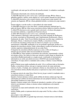 vocalização vale mais que ler mil livros de teosofia oriental. A verdadeira vocalização
está
intimamente relacionada com a técnica da meditação.
A sílaba IN relaciona-se com o tatwa tejas, o princípio do fogo. IN faz vibrar as
glândulas hipófise e epífise; assim adquire-se o sexto sentido chamado de clarividência.
A sílaba EN relaciona-se com a mente cósmica, da qual nosso corpo mental é tão
somente um fragmento. EN faz vibrara glândula tireóide e os átomos do corpo mental e
o
homem adquire o ouvido oculto e a clarividência do corpo mental.
A sílaba ON relaciona-se com Atma-Budi, o mundo puramente espiritual que é a
pátria do Íntimo. ON faz vibrar nossa consciência mística, búdica ou intuitiva, (Budha).
A sílaba UN relaciona-se com a grande matriz universal, o Archaeus dos gregos, a
luz astral dos cabalistas, a superalma de Émerson (Alaya).
A sílaba AN relaciona-se com o tatwa vayu, o princípio do movimento.
Todos anelamos a libertação, todos possuímos esse anelo chamado de Budhagama
no oriente, encerrado no Dhammapada, que é legitimamente Bodhimanda, a base e
fundamento do saber. Todo Purusa (Íntimo) deseja que sua alma siga o sendeiro da
libertação: Dhama. A doutrina do coração é Budha, a consciência crística.
O veículo da consciência crística tem seu chacra no coração e ao se vocalizar
internamente a sílaba ON, meditando-se em seu profundo significado, produz-se o
despertar da consciência mística. Então a alma adquire o poder de funcionar em seus
veículos superiores independentemente de seu corpo físico.
O despertar da consciência (Budha) expressa-se como o Olho de Dangma, a
intuição que nos permite saber sem necessidade de raciocinar.
A sílaba ON faz vibrar também os hormônios dos testículos, transmutando o sêmen
em energia crística. Isto indica às claras que somente se pode chegar ao despertar da
consciência (Budha) praticando-se a magia sexual, vocalizando-se internamente e
adestrando-se no astral, pois dentro de nosso CRESTOS está encerrado Budha, a
consciência. O corpo astral é o mediador entre a alma e o Íntimo. E nossa Mônada
somente
pode se libertar nessa região mediadora do astral. Ali se verificam todas as Iniciações.
Budha, a consciência mística, tem que se expressar através do corpo astral para
realizar a Nudhi, a Verdade, isto é realmente o Íntimo ou Atma dentro de nós. Enquanto
essa consciência mística (Budha) não possa se expressar no corpo astral, tampouco
poderá
se expressar através do corpo físico (Stula Sarira), já que o astral é o mediador entre a
consciência mística e o corpo físico.
Quando o homem derrama o sêmen, perde milhões de átomos solares que logo são
substituídos por milhões de átomos demoníacos de seus próprios infernos e isto produz
obscuridade tenebrosa no corpo astral.
Quando o homem cumpre com a fórmula de introduzir o membro viril na vagina e a
retirá-lo sem derramar o sêmen, os átomos solares multiplicam-se de maneira
extraordinária
e regressam ao corpo astral enchendo-o de luz e fogo solar. Somente assim a
consciência
mística, Budha, pode se expressar através do corpo astral. No fim, a alma e o Íntimo
unemse
para sempre e vem a libertação.
Meditando na sílaba IN e no grande fogo universal, o homem torna-se clarividente.
 