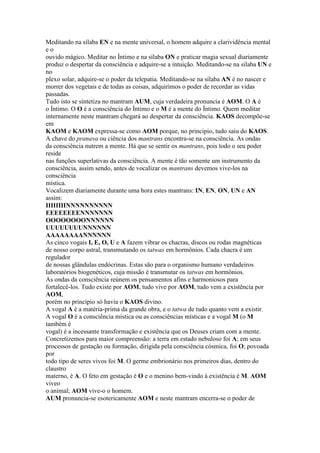 Meditando na sílaba EN e na mente universal, o homem adquire a clarividência mental
e o
ouvido mágico. Meditar no Íntimo e na sílaba ON e praticar magia sexual diariamente
produz o despertar da consciência e adquire-se a intuição. Meditando-se na silaba UN e
no
plexo solar, adquire-se o poder da telepatia. Meditando-se na sílaba AN é no nascer e
morrer dos vegetais e de todas as coisas, adquirimos o poder de recordar as vidas
passadas.
Tudo isto se sintetiza no mantram AUM, cuja verdadeira pronuncia é AOM. O A é
o Íntimo. O O é a consciência do Íntimo e o M é a mente do Íntimo. Quem meditar
internamente neste mantram chegará ao despertar da consciência. KAOS decompõe-se
em
KAOM e KAOM expressa-se como AOM porque, no principio, tudo saiu do KAOS.
A chave do pranava ou ciência dos mantrans encontra-se na consciência. As ondas
da consciência nutrem a mente. Há que se sentir os mantrans, pois todo o seu poder
reside
nas funções superlativas da consciência. A mente é tão somente um instrumento da
consciência, assim sendo, antes de vocalizar os mantrans devemos vive-los na
consciência
mística.
Vocalizem diariamente durante uma hora estes mantrans: IN, EN, ON, UN e AN
assim:
IIIIIIIINNNNNNNNNN
EEEEEEEENNNNNNN
OOOOOOOONNNNNN
UUUUUUUUNNNNNN
AAAAAAAANNNNNN
As cinco vogais I, E, O, U e A fazem vibrar os chacras, discos ou rodas magnéticas
de nosso corpo astral, transmutando os tatwas em hormônios. Cada chacra é um
regulador
de nossas glândulas endócrinas. Estas são para o organismo humano verdadeiros
laboratórios biogenéticos, cuja missão é transmutar os tatwas em hormônios.
As ondas da consciência reúnem os pensamentos afins e harmoniosos para
fortalecê-los. Tudo existe por AOM, tudo vive por AOM, tudo vem a existência por
AOM,
porém no princípio só havia o KAOS divino.
A vogal A é a matéria-prima da grande obra, e o tatwa de tudo quanto vem a existir.
A vogal O é a consciência mística ou as consciências místicas e a vogal M (o M
também é
vogal) é a incessante transformação e existência que os Deuses criam com a mente.
Concretizemos para maior compreensão: a terra em estado nebuloso foi A; em seus
processos de gestação ou formação, dirigida pela consciência cósmica, foi O; povoada
por
todo tipo de seres vivos foi M. O germe embrionário nos primeiros dias, dentro do
claustro
materno, é A. O feto em gestação é O e o menino bem-vindo à existência é M. AOM
viveo
o animal; AOM vive-o o homem.
AUM pronuncia-se esotericamente AOM e neste mantram encerra-se o poder de
 