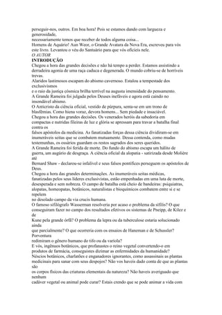 perseguir-nos, outros. Em boa hora! Pois se estamos dando com largueza e
generosidade,
necessariamente temos que receber de todos alguma coisa...
Homens de Aquário! Aun Weor, o Grande Avatara da Nova Era, escreveu para vós
este livro. Levantou o véu do Santuário para que vós oficieis nele.
O AUTOR
INTRODUÇÃO
Chegou a hora das grandes decisões e não há tempo a perder. Estamos assistindo a
derradeira agonia de uma raça caduca e degenerada. O mundo cobriu-se de horríveis
trevas.
Alaridos lastimosos escapam do abismo cavernoso. Estalou a tempestade dos
exclusivismos
e o raio da justiça cósmica brilha terrível na augusta imensidade do pensamento.
A Grande Rameira foi julgada pelos Deuses inefáveis e agora está caindo no
insondável abismo.
O Anticristo da ciência oficial, vestido de púrpura, senta-se em um trono de
blasfêmias. Como hiena voraz, devora homens... Sem piedade e insaciável.
Chegou a hora das grandes decisões. Os venerados heróis da sabedoria em
compactas e nutridas fileiras de luz e glória se apressam para travar a batalha final
contra os
falsos apóstolos da medicina. As fanatizadas forças dessa ciência dividiram-se em
inumeráveis seitas que se combatem mutuamente. Dessa contenda, como mudas
testemunhas, os ossários guardam os restos sagrados dos seres queridos.
A Grande Rameira foi ferida de morte. Do fundo do abismo escapa um hálito de
guerra, um augúrio de desgraça. A ciência oficial da alopatia - satirizada desde Molière
até
Bernard Shaw - declarou-se infalível e seus falsos pontífices perseguem os apóstolos de
Deus.
Chegou a hora das grandes determinações. As inumeráveis seitas médicas,
fanatizadas pelos seus líderes exclusivistas, estão empenhadas em uma luta de morte,
desesperada e sem nobreza. O campo de batalha está cheio de bandeiras: psiquiatras,
alopatas, homeopatas, botânicos, naturalistas e bioquímicos combatem entre si e se
repelem
no desolado campo da via crucis humana.
O famoso sifilógrafo Wasserman resolveria por acaso o problema da sífilis? O que
conseguiram fazer no campo dos resultados efetivos os sistemas de Pneipp, de Kilez e
de
Kune pela grande órfã? O problema da lepra ou da tuberculose estaria solucionado
ainda
que parcialmente? O que ocorreria com os ensaios de Haneman e de Schussler?
Porventura
redimiram o gênero humano do tifo ou da varíola?
E vós, ingênuos botânicos, que profanastes o reino vegetal convertendo-o em
produtos de farmácia, conseguistes dizimar as enfermidades da humanidade?
Néscios botânicos, charlatões e enganadores ignorantes, como assassinais as plantas
medicinais para sanar com seus despojos? Não vos haveis dado conta de que as plantas
são
os corpos físicos das criaturas elementais da natureza? Não haveis averiguado que
nenhum
cadáver vegetal ou animal pode curar? Estais crendo que se pode animar a vida com
 
