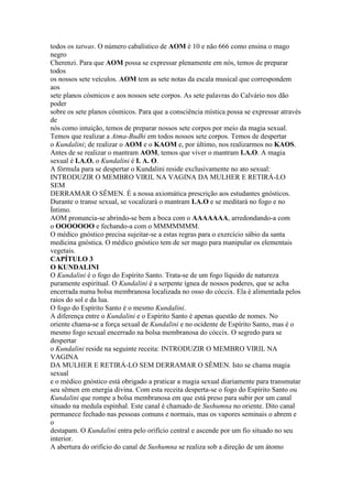 todos os tatwas. O número cabalístico de AOM é 10 e não 666 como ensina o mago
negro
Cherenzi. Para que AOM possa se expressar plenamente em nós, temos de preparar
todos
os nossos sete veículos. AOM tem as sete notas da escala musical que correspondem
aos
sete planos cósmicos e aos nossos sete corpos. As sete palavras do Calvário nos dão
poder
sobre os sete planos cósmicos. Para que a consciência mística possa se expressar através
de
nós como intuição, temos de preparar nossos sete corpos por meio da magia sexual.
Temos que realizar a Atma-Budhi em todos nossos sete corpos. Temos de despertar
o Kundalini; de realizar o AOM e o KAOM e, por último, nos realizarmos no KAOS.
Antes de se realizar o mantram AOM, temos que viver o mantram I.A.O. A magia
sexual é I.A.O. o Kundalini é I. A. O.
A fórmula para se despertar o Kundalini reside exclusivamente no ato sexual:
INTRODUZIR O MEMBRO VIRIL NA VAGINA DA MULHER E RETIRÁ-LO
SEM
DERRAMAR O SÊMEN. É a nossa axiomática prescrição aos estudantes gnósticos.
Durante o transe sexual, se vocalizará o mantram I.A.O e se meditará no fogo e no
Íntimo.
AOM pronuncia-se abrindo-se bem a boca com o AAAAAAA, arredondando-a com
o OOOOOOO e fechando-a com o MMMMMMM.
O médico gnóstico precisa sujeitar-se a estas regras para o exercício sábio da santa
medicina gnóstica. O médico gnóstico tem de ser mago para manipular os elementais
vegetais.
CAPÍTULO 3
O KUNDALINI
O Kundalini é o fogo do Espírito Santo. Trata-se de um fogo líquido de natureza
puramente espiritual. O Kundalini é a serpente ígnea de nossos poderes, que se acha
encerrada numa bolsa membranosa localizada no osso do cóccix. Ela é alimentada pelos
raios do sol e da lua.
O fogo do Espírito Santo é o mesmo Kundalini.
A diferença entre o Kundalini e o Espírito Santo é apenas questão de nomes. No
oriente chama-se a força sexual de Kundalini e no ocidente de Espírito Santo, mas é o
mesmo fogo sexual encerrado na bolsa membranosa do cóccix. O segredo para se
despertar
o Kundalini reside na seguinte receita: INTRODUZIR O MEMBRO VIRIL NA
VAGINA
DA MULHER E RETIRÁ-LO SEM DERRAMAR O SÊMEN. Isto se chama magia
sexual
e o médico gnóstico está obrigado a praticar a magia sexual diariamente para transmutar
seu sêmen em energia divina. Com esta receita desperta-se o fogo do Espírito Santo ou
Kundalini que rompe a bolsa membranosa em que está preso para subir por um canal
situado na medula espinhal. Este canal é chamado de Sushumna no oriente. Dito canal
permanece fechado nas pessoas comuns e normais, mas os vapores seminais o abrem e
o
destapam. O Kundalini entra pelo orifício central e ascende por um fio situado no seu
interior.
A abertura do orifício do canal de Sushumna se realiza sob a direção de um átomo
 
