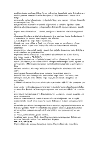 angélico situado no sêmen. O fino fio por onde sobe o Kundalini é muito delicado e se o
médico gnóstico não se retira antes do orgasmo e chega a derramar o sêmen, ele se
rompe
como um fio ou fusível queimado e o Kundalini desce uma ou mais vértebras, de acordo
com a magnitude da falta.
Em gnosticismo chamamos de cânones ou pirâmides às vértebras espinhais e cada
cânon se relaciona com certos poderes ocultos. Existem 33 cânones espinhais e quando
o
fogo do Kundalini subiu os 33 cânones, entrega-se o Bastão dos Patriarcas ao gnóstico
no
plano astral. Recebe-se a Alta Iniciação quando já se recebeu o Bastão dos Patriarcas. A
Alta Iniciação é a fusão da Alma-Espírito com o Íntimo.
A Alma-Espírito é o corpo búdico ou intuitivo.
Quando esse corpo búdico se funde com o Íntimo, nasce um novo homem celeste,
um novo Mestre. A esse novo Mestre cabe então extrair seus extratos anímicos
encerrados
em seus corpos vital, astral, mental e causal. Este trabalho é realmente muito difícil e se
realiza mediante o fogo do Kundalini.
O primeiro extrato anímico que se deve extrair pacientemente e o extrato etérico;
dito extrato chama-se ARRONSA.
Cabe ao Mestre despertar o Kundalini no corpo etérico, tal como o fez com o corpo
físico. Uma vez que já fez o seu Kundalini subir pacientemente pela coluna espinhal do
corpo etérico, o Mestre consegue extrair o extrato anímico encerrado no corpo etérico.
Dito
extrato e assimilado pelo corpo búdico ou Alma-Espiritual e o Mestre adquire poder
sobre
os tatwas que lhe permitirão governar os quatro elementos da natureza.
Este dificílimo labor de despertar o Kundalini no corpo etérico e de fazê-lo subir
cânon por cânon, tal como o fez no corpo físico, realiza-se sob a direção de um
especialista.
ARRONSA é o nome do extrato anímico do corpo etérico. ARRONSA é o mantram que
o
novo Mestre vocalizará para despertar e fazer o Kundalini subir pela coluna espinhal do
corpo etérico. Somente os Mestres podem pronunciar o mantram ARRONSA, porém eu
o
escrevi neste livro para que sirva de guia aos novos Mestres que venham nascendo com
meus ensinamentos.
Liberado o extrato etérico, caberá ao Mestre realizar análogo labor com os corpos
astral, mental e causal, nessa sucessiva ordem. Todos esses extratos anímicos deverão
ser
assimilados pelo Mestre Interno para realizar-se a fundo e ter pleno direito de entrar no
Nirvana. Quando o Mestre recolheu todos seus extratos anímicos, pode abandonar os
corpos volitivo ou causal, mental, astral, vital e físico, pois todos esses corpos são
corpos
do pecado, corpos animais, poeira cósmica.
Ao chegar a este grau, o Mestre é um Deus onipotente, uma majestade do fogo, um
soberano da criação inteira. Esta é a ciência da Serpente.
O CORPO BÚDICO
O corpo búdico é a alma de diamante do Íntimo. O corpo búdico é a consciência
 
