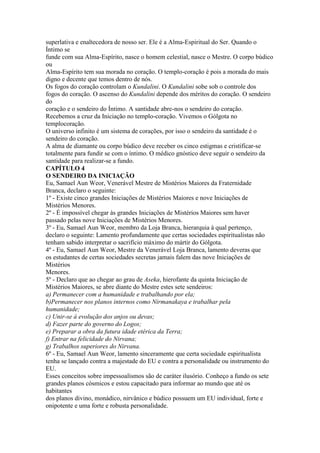 superlativa e enaltecedora de nosso ser. Ele é a Alma-Espiritual do Ser. Quando o
Íntimo se
funde com sua Alma-Espírito, nasce o homem celestial, nasce o Mestre. O corpo búdico
ou
Alma-Espírito tem sua morada no coração. O templo-coração é pois a morada do mais
digno e decente que temos dentro de nós.
Os fogos do coração controlam o Kundalini. O Kundalini sobe sob o controle dos
fogos do coração. O ascenso do Kundalini depende dos méritos do coração. O sendeiro
do
coração e o sendeiro do Íntimo. A santidade abre-nos o sendeiro do coração.
Recebemos a cruz da Iniciação no templo-coração. Vivemos o Gólgota no
templocoração.
O universo infinito é um sistema de corações, por isso o sendeiro da santidade é o
sendeiro do coração.
A alma de diamante ou corpo búdico deve receber os cinco estigmas e cristificar-se
totalmente para fundir se com o íntimo. O médico gnóstico deve seguir o sendeiro da
santidade para realizar-se a fundo.
CAPÍTULO 4
O SENDEIRO DA INICIAÇÃO
Eu, Samael Aun Weor, Venerável Mestre de Mistérios Maiores da Fraternidade
Branca, declaro o seguinte:
1º - Existe cinco grandes Iniciações de Mistérios Maiores e nove Iniciações de
Mistérios Menores.
2º - É impossível chegar às grandes Iniciações de Mistérios Maiores sem haver
passado pelas nove Iniciações de Mistérios Menores.
3º - Eu, Samael Aun Weor, membro da Loja Branca, hierarquia à qual pertenço,
declaro o seguinte: Lamento profundamente que certas sociedades espiritualistas não
tenham sabido interpretar o sacrifício máximo do mártir do Gólgota.
4º - Eu, Samael Aun Weor, Mestre da Venerável Loja Branca, lamento deveras que
os estudantes de certas sociedades secretas jamais falem das nove Iniciações de
Mistérios
Menores.
5º - Declaro que ao chegar ao grau de Aseka, hierofante da quinta Iniciação de
Mistérios Maiores, se abre diante do Mestre estes sete sendeiros:
a) Permanecer com a humanidade e trabalhando por ela;
b)Permanecer nos planos internos como Nirmanakaya e trabalhar pela
humanidade;
c) Unir-se à evolução dos anjos ou devas;
d) Fazer parte do governo do Logos;
e) Preparar a obra da futura idade etérica da Terra;
f) Entrar na felicidade do Nirvana;
g) Trabalhos superiores do Nirvana.
6º - Eu, Samael Aun Weor, lamento sinceramente que certa sociedade espiritualista
tenha se lançado contra a majestade do EU e contra a personalidade ou instrumento do
EU.
Esses conceitos sobre impessoalismos são de caráter ilusório. Conheço a fundo os sete
grandes planos cósmicos e estou capacitado para informar ao mundo que até os
habitantes
dos planos divino, monádico, nirvânico e búdico possuem um EU individual, forte e
onipotente e uma forte e robusta personalidade.
 