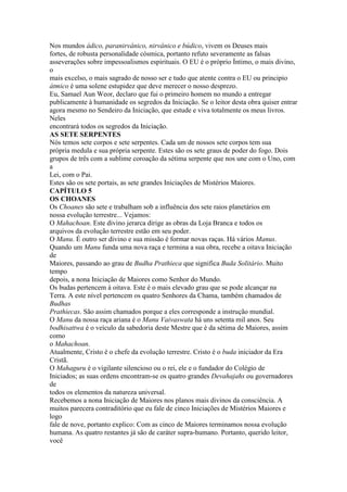 Nos mundos ádico, paranirvânico, nirvânico e búdico, vivem os Deuses mais
fortes, de robusta personalidade cósmica, portanto refuto severamente as falsas
asseverações sobre impessoalismos espirituais. O EU é o próprio Íntimo, o mais divino,
o
mais excelso, o mais sagrado de nosso ser e tudo que atente contra o EU ou principio
átmico é uma solene estupidez que deve merecer o nosso desprezo.
Eu, Samael Aun Weor, declaro que fui o primeiro homem no mundo a entregar
publicamente à humanidade os segredos da Iniciação. Se o leitor desta obra quiser entrar
agora mesmo no Sendeiro da Iniciação, que estude e viva totalmente os meus livros.
Neles
encontrará todos os segredos da Iniciação.
AS SETE SERPENTES
Nós temos sete corpos e sete serpentes. Cada um de nossos sete corpos tem sua
própria medula e sua própria serpente. Estes são os sete graus de poder do fogo. Dois
grupos de três com a sublime coroação da sétima serpente que nos une com o Uno, com
a
Lei, com o Pai.
Estes são os sete portais, as sete grandes Iniciações de Mistérios Maiores.
CAPÍTULO 5
OS CHOANES
Os Choanes são sete e trabalham sob a influência dos sete raios planetários em
nossa evolução terrestre... Vejamos:
O Mahachoan. Este divino jerarca dirige as obras da Loja Branca e todos os
arquivos da evolução terrestre estão em seu poder.
O Manu. É outro ser divino e sua missão é formar novas raças. Há vários Manus.
Quando um Manu funda uma nova raça e termina a sua obra, recebe a oitava Iniciação
de
Maiores, passando ao grau de Budha Prathieca que significa Buda Solitário. Muito
tempo
depois, a nona Iniciação de Maiores como Senhor do Mundo.
Os budas pertencem à oitava. Este é o mais elevado grau que se pode alcançar na
Terra. A este nível pertencem os quatro Senhores da Chama, também chamados de
Budhas
Prathiecas. São assim chamados porque a eles corresponde a instrução mundial.
O Manu da nossa raça ariana é o Manu Vaivaswata há uns setenta mil anos. Seu
bodhisattwa é o veículo da sabedoria deste Mestre que é da sétima de Maiores, assim
como
o Mahachoan.
Atualmente, Cristo é o chefe da evolução terrestre. Cristo é o buda iniciador da Era
Cristã.
O Mahaguru é o vigilante silencioso ou o rei, ele e o fundador do Colégio de
Iniciados; as suas ordens encontram-se os quatro grandes Devahajahs ou governadores
de
todos os elementos da natureza universal.
Recebemos a nona Iniciação de Maiores nos planos mais divinos da consciência. A
muitos parecera contraditório que eu fale de cinco Iniciações de Mistérios Maiores e
logo
fale de nove, portanto explico: Com as cinco de Maiores terminamos nossa evolução
humana. As quatro restantes já são de caráter supra-humano. Portanto, querido leitor,
você
 