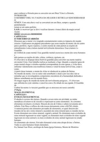 quer conhecer a fórmula para se converter em um Deus? Esta é a fórmula:
INTRODUZIR
O MEMBRO VIRIL NA VAGINA DA MULHER E RETIRÁ-LO SEM DERRAMAR
O
SÊMEN. Com esta chave você se converterá em um Deus, sempre e quando
paralelamente
tornar-se um santo perfeito.
I.A.O é o mantram que se deve vocalizar durante o transe diário da magia sexual.
Assim:
IIIIIII AAAAAAA OOOOOOO
CAPÍTULO 6
O TERCEIRO GUARDIÃO
Dissemos que a mente vive reagindo constantemente contra os impactos do mundo
exterior. Explicamos em páginas precedentes que essas reações da mente vão do centro
para a periferia. Agora vejamos, o centro mental de onde partem as reações do
entendimento é uma criatura mental terrivelmente demoníaca. Essa criatura é o
Guardião
do Umbral do corpo mental. Esse guardião mental escraviza a mente dos seres humanos
e
dele partem as reações de ódio, cólera, violência, egoísmo, etc.
O Arhat deve se despojar desse horrível guardião para converter sua mente matéria
em mente Cristo. Este trabalho realiza-se mediante o fogo. Quando a serpente ígnea do
corpo mental chega à vértebra espinhal correspondente às asas ígneas, o Arhat deve
enfrentar valentemente essa tenebrosa criatura e vencê-la numa terrível luta, corpo a
corpo.
A partir desse instante, a mente do Arhat só obedecerá às ordens do Íntimo.
No mundo da mente, vive-se outra vida semelhante a atual e por isso não é de se
estranhar que os investigadores competentes encontrem ali a humanidade dedicada a
labores semelhantes aos do mundo físico.
Os magos negros do mundo da mente são terrivelmente perigosos... O Arhat tem
que enfrenta-los com valentia e vencê-los com o fio afiado de sua espada. O Guardião
do
Umbral da mente é o terceiro guardião que se atravessa em nosso caminho.
3ª Parte
MAGIA ELEMENTAL
CAPÍTULO 1
EVOLUÇÃO ELEMENTAL
O akasha e o prana são eternos. Quando o prana entra em atividade, as ondas
monádicas revestem-se de veículos e expressam-se como elementais. As correntes
elementais involuem e evoluem. Descem do céu de Urânia e sobem novamente até o
infinito. Este fluxo e refluxo da vida ressoa eternamente como o KUNG chinês.
A natureza possui sete elementos povoados de elementais, os quais descem dos
mundos da luz até o reino mineral e ascendem do reino mineral para os mundos da luz.
Existe elementais nos reinos mineral, vegetal e animal. Os elementais mais evoluídos do
reino mineral ingressam no reino vegetal, os elementais mais evoluídos do reino vegetal
ingressam no reino animal e os mais evoluídos do reino animal ingressam no estado
humano.
Os elementais são eternos. Em todo elemental existe uma chispa divina: o Íntimo.
Todos os seres humanos foram elementais.
Eu, Samael Aun Weor, arcebispo da Santa Igreja Gnóstica, Mestre de Mistérios
 