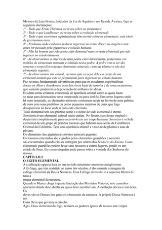 Maiores da Loja Branca, Iniciador da Era de Aquário e seu Grande Avatara, faço as
seguintes declarações:
1º - Tudo que Franz Hartman escreveu sobre os elementais;
2º - Tudo o que Leadbeater escreveu sobre a evolução elemental;
3º - Tudo o que escritores espiritualistas têm escrito sobre os elementais; está cheio
de gravíssimos erros.
4º - Nenhuma onda evolutiva poderia ingressar no reino dévico ou angélico sem
antes ter passado pela gigantesca evolução humana.
5º - Não há homem que não tenha sido elemental nem corrente elemental que não
ingresse no estado humano.
6º - Se observarmos o interior de uma pedra clarividentemente, poderemos ver
milhões de elementais minerais evoluindo nessa pedra. A pedra vem a ser tão
somente o corpo físico desses elementais minerais, como as plantas o são dos
elementais vegetais.
7º - Se observarmos um animal, veremos que o corpo dele e o corpo de um
elemental animal que está se preparando para ingressar no estado humano.
Faz-se estas fundamentais advertências para que os estudantes espiritualistas
abram os olhos e abandonem essas horríveis lojas de teosofia e de rosacrucianismo,
que somente produzem a degeneração de milhares de almas.
Existem certas criaturas elementais de aparência animal sobre as quais basta
se atuar para desencadear uma tempestade ou para detê-la. Em certos lugares onde
há ouro enterrado, os elementais minerais costumam surgir na forma de uma galinha
de ouro com seus pintinhos ou como pequenos meninos de ouro, que logo
desaparecem no local onde o ouro está enterrado.
Todo elemental tem seu próprio nome e o nome de todo elemental é eterno.
Samitania é um elemental animal muito antigo. No futuro, sua chispa virginal o
despertará completamente para encarná-lo em um corpo humano. Sereniyo é o chefe
elemental de um grupo de pombas torcazes que habitam nos cerras da Cordilheira
Oriental da Colômbia. Tem uma aparência infantil e veste-se de plumas e asas de
pássaro.
Os elementais das gigantescas árvores parecem gigantes.
Os tesouros enterrados são vigiados pelos elementais guardiões e somente
são encontrados quando eles os entregam por ordem dos Senhores do Karma. Esses
elementais guardiões podem levar seus tesouros a outros lugares, pondo-os em
estado de Jinas. Eis como ninguém pode passar sobre a vontade dos Senhores do
Karma.
CAPÍTULO 2
O EGITO ELEMENTAL
A civilização egípcia data de um período netuniano-amentino antiqüíssimo.
A Esfinge, que tem resistido ao curso dos séculos, é tão somente a imagem da
esfinge elemental da Deusa Natureza. Essa Esfinge elemental é a suprema Mestra de
toda a
magia elemental da natureza.
Quando o Mestre chega à quinta Iniciação dos Mistérios Maiores, sete caminhos
aparecem diante dele, dentre os quais deve escolher um. A evolução dévica é um deles.
Os
devas são os Deuses dos paraísos elementais da natureza. A própria Deusa Natureza é
um
Guru Deva que governa a criação.
Agni, Deus elemental do fogo, restaura os poderes ígneos de nossos sete corpos
 