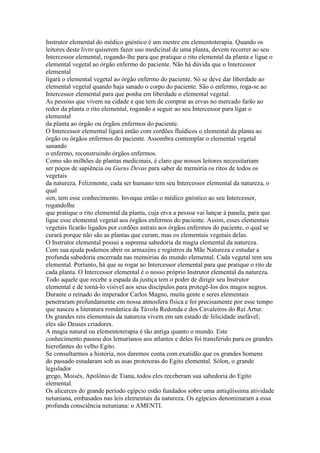 Instrutor elemental do médico gnóstico é um mestre em elementoterapia. Quando os
leitores deste livro quiserem fazer uso medicinal de uma planta, devem recorrer ao seu
Intercessor elemental, rogando-lhe para que pratique o rito elemental da planta e ligue o
elemental vegetal ao órgão enfermo do paciente. Não há dúvida que o Intercessor
elemental
ligará o elemental vegetal ao órgão enfermo do paciente. Só se deve dar liberdade ao
elemental vegetal quando haja sanado o corpo do paciente. São o enfermo, roga-se ao
Intercessor elemental para que ponha em liberdade o elemental vegetal.
As pessoas que vivem na cidade e que tem de comprar as ervas no mercado farão ao
redor da planta o rito elemental, rogando a seguir ao seu Intercessor para ligar o
elemental
da planta ao órgão ou órgãos enfermos do paciente.
O Intercessor elemental ligará então com cordões fluídicos o elemental da planta ao
órgão ou órgãos enfermos do paciente. Assombra contemplar o elemental vegetal
sanando
o enfermo, reconstruindo órgãos enfermos.
Como são milhões de plantas medicinais, é claro que nossos leitores necessitariam
ser poços de sapiência ou Gurus Devas para saber de memória os ritos de todos os
vegetais
da natureza. Felizmente, cada ser humano tem seu Intercessor elemental da natureza, o
qual
sim, tem esse conhecimento. Invoque então o médico gnóstico ao seu Intercessor,
rogandolhe
que pratique o rito elemental da planta, cuja erva a pessoa vai lançar à panela, para que
ligue esse elemental vegetal aos órgãos enfermos do paciente. Assim, esses elementais
vegetais ficarão ligados por cordões astrais aos órgãos enfermos do paciente, o qual se
curará porque não são as plantas que curam, mas os elementais vegetais delas.
O Instrutor elemental possui a suprema sabedoria da magia elemental da natureza.
Com sua ajuda podemos abrir os armazéns e registros da Mãe Natureza e estudar a
profunda sabedoria encerrada nas memórias do mundo elemental. Cada vegetal tem seu
elemental. Portanto, há que se rogar ao Intercessor elemental para que pratique o rito de
cada planta. O Intercessor elemental é o nosso próprio Instrutor elemental da natureza.
Todo aquele que recebe a espada da justiça tem o poder de dirigir seu Instrutor
elemental e de torná-lo visível aos seus discípulos para protegê-los dos magos negros.
Durante o reinado do imperador Carlos Magno, muita gente e seres elementais
penetraram profundamente em nossa atmosfera física e foi precisamente por esse tempo
que nasceu a literatura romântica da Távola Redonda e dos Cavaleiros do Rei Artur.
Os grandes reis elementais da natureza vivem em um estado de felicidade inefável;
eles são Deuses criadores.
A magia natural ou elementoterapia é tão antiga quanto o mundo. Este
conhecimento passou dos lemurianos aos atlantes e deles foi transferido para os grandes
hierofantes do velho Egito.
Se consultarmos a história, nos daremos conta com exatidão que os grandes homens
do passado estudaram sob as asas protetoras do Egito elemental. Sólon, o grande
legislador
grego, Moisés, Apolônio de Tiana, todos eles receberam sua sabedoria do Egito
elemental.
Os alicerces do grande período egípcio estão fundados sobre uma antiqüíssima atividade
netuniana, embasados nas leis elementais da natureza. Os egípcios denominaram a essa
profunda consciência netuniana: o AMENTI.
 
