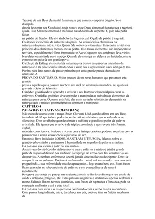 Trata-se de um Deus elemental da natureza que assume o aspecto do galo. Se o
discípulo
deseja despertar seu Kundalini, pode rogar a esse Deus elemental da natureza e receberá
ajuda. Esse Mestre elemental é profundo na sabedoria da serpente. O galo não podia
faltar
na paixão do Senhor. Ele é o símbolo da força sexual. O galo da paixão é sagrado.
Os átomos elementais da natureza são prana. As consciências elementais da
natureza são prana, isto é, vida. Quem fala contra os elementais, fala contra a vida e os
príncipes dos elementais fecham-lhe as portas. Os Deuses elementais são imponentes e
terríveis, especialmente Hórus (pronuncia-se Aurus) que em seu antebraço leva vários
braceletes ou anéis de ouro maciço. Quando ele entrega um deles a um Iniciado, este se
converte em guia de um grande povo.
O colégio da Esfinge elemental da natureza esta dentro das próprias entranhas da
natureza e é ali onde somos introduzidos e onde nos é apresentado o seu código de leis.
Porém, para isto, temos de passar primeiro por uma grande prova chamada em
ocultismo A
PROVA DO SANTUÁRIO. Muito poucos são os seres humanos que passaram esta
grande
prova e aqueles que a passam recebem um anel de substância monádica, no qual está
gravado o Selo de Salomão.
O médico gnóstico deve aprender a utilizar o seu Instrutor elemental para curar os
enfermos. O médico gnóstico deve aprender a manipular as substâncias elementais da
natureza para curar. O prana está feito das mais variadas substâncias elementais da
natureza que o médico gnóstico precisa aprender a manipular.
CAPÍTULO 4
PALAVRAS CURATIVAS (MANTRANS)
Não estou de acordo com o mago Omar Cherenzi Lind quando afirma em seu livro
intitulado AUM que todo o poder do verbo está no silêncio e que o verbo deve ser
silencioso. Dito cavalheiro quer desvirtuar o sublime e grandioso poder da palavra
articulada. Ele ignora que o verbo é de tríplice pronúncia e que reveste três formas:
verbal,
mental e conscientiva. Pode-se articular com a laringe criadora, pode-se vocalizar com o
pensamento e com a consciência superlativa do ser.
Em nosso livro intitulado LOGOS, MANTRAM E TEURGIA, falamos sobre o
grande verbo criador e ensinamos à humanidade os segredos da palavra criadora.
Há palavras que curam e palavras que matam.
As palavras do médico são vida ou morte para o enfermo e nisto se estriba grande
parte da responsabilidade dos médicos: o emprego do verbo com fins construtivos ou
destrutivos. A nenhum enfermo se deverá jamais desconsolar ou desesperar. Deve-se
sempre dizer ao enfermo: Você está melhorando... você está se curando... sua cura está
progredindo... sua enfermidade está desaparecendo... logo estará bem, etc. Estas frases
ficam gravadas no subconsciente do enfermo e em conseqüência ele sanará
rapidamente.
Por grave que esteja ou pareça um paciente, jamais se lhe deve dizer que seu estado de
saúde é delicado, perigoso, etc. Estas palavras negativas e destrutivas apenas aceleram a
morte. Falando-lhe em termos contrários, com frases de esperança e fortaleza, pode-se
conseguir melhorias e até a cura total.
Há palavras para curar e o magnetismo combinado com o verbo resulta assombroso.
Com passes longitudinais, isto é, da cabeça aos pés, pode-se tirar os fluídos morbosos
da
 