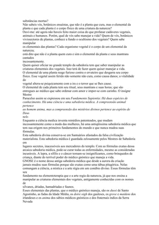 substâncias mortas?
Não sabeis vós, botânicos ensaístas, que não é a planta que cura, mas o elemental da
planta e que cada planta é o corpo físico de uma criatura da natureza?
Ouvi-me: até agora não haveis feito maior coisa do que profanar cadáveres vegetais,
animais e humanos. Porém, qual de vós sabe manejar a vida? Quem de vós, botânicos
vivissectores de plantas, conhece a fundo o ocultismo dos vegetais? Quem sabe
manipular
os elementais das plantas? Cada organismo vegetal é o corpo de um elemental da
natureza;
está dito que não é a planta quem cura e sim o elemental da planta e seus mantrans
cantados
incessantemente.
Quem quiser oficiar no grande templo da sabedoria tem que saber manipular as
criaturas elementais dos vegetais. Isso terá de fazer quem quiser manejar a vida.
O elemental de uma planta reage furioso contra o ervateiro que desgarra seu corpo
físico. Esse vegetal assim ferido não somente não cura, como causa danos; a vitalidade
do
vegetal altera-se psiquicamente com a ira e o terror que se lhes cause.
O elemental de cada planta tem seu ritual, seus mantrans e suas horas; que são
entregues ao médico que sabe ordenar com amor e impor-se com carinho. O insígne
Mestre
Paracelso assim se expressou em seu Fundamento Sapientia: Há duas espécies de
conhecimento. Há uma ciência e uma sabedoria médica. A compreensão animal
pertence
ao homem anima, mas a compreensão dos mistérios divinos pertence ao espírito de
Deus
nele.
Enquanto a ciência medica inventa remédios patenteados, que mudam
incessantemente como a moda das mulheres, há uma antiqüíssima sabedoria médica que
tem sua origem nos primeiros fundamentos do mundo e que nunca mudou suas
fórmulas.
Esta sabedoria divina conserva-se em Santuários afastados da falsa civilização
materialista. Esta sabedoria médica é guardada zelosamente pelos Mestres de Sabedoria
em
lugares secretos, inacessíveis aos mercadores do templo. Com as fórmulas exatas dessa
arcaica sabedoria médica, pode-se curar todas as enfermidades, mesmo as consideradas
incuráveis. A lepra, a sífilis e o câncer tornam-se insignificantes, como brinquedos de
criança, diante do terrível poder do médico gnóstico que maneja a vida.
GNOSE é o nome dessa antiga sabedoria médica que desde a aurora da criação
jamais mudou suas fórmulas porque são exatas como uma tábua pitagórica. Nelas
comungam a ciência, a mística e a arte régia em um conúbio divino. Essas fórmulas têm
seu
fundamento na elementoterapia que e a arte regia da natureza, já que nos ensina a
manipular as criaturas elementais dos vegetais, antigamente conhecidas com os nomes
de
silvanos, dríadas, hamadríadas e faunos.
Esses elementais das plantas, que o médico gnóstico maneja, são os dussi de Santo
Agostinho, as fadas da Idade Média, os doire oigh dos gauleses, os grove e maidens dos
irlandeses e os anima dos sábios médicos gnósticos e dos fraternais índios da Serra
Nevada
 