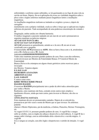 enfermidade e conforme sejam subtraídos, se irá queimando-os no fogo de uma vela ou
carvão em brasa. Depois, far-se-á aplicações de prana ou vitalidade magnética sobre o
plexo solar e órgãos enfermos mediante passes magnéticos lentos e insuflações
magnéticas.
As insuflações magnéticas realizam-se inalando-se oxigênio e prana e, depois de
carregálos
mentalmente com a própria vitalidade, exala-se sobre o lenço que se aplicará nos órgãos
enfermos do paciente. Tudo acompanhado de uma poderosa concentração da vontade e
da
imaginação, ambas unidas em vibrante harmonia.
O médico imaginará o paciente nadando em um mar de cor azul e pronunciará os
seguintes mantrans ou palavras mágicas:
AE GAE GUF PAN CLARA
AUM TAT SAT TAN PAM PAZ
AE GAE pronuncia-se guturalmente, unindo-se o A com o E em um só som
vocalizado com a garganta.
O monossílabo AUM pronuncia-se AOM. Abre-se bem a boca com o A, arredondase
com o O e fecha-se com o M. Assim:
AAAAAAAOOOOOOOMMMMMMM
Todos estes mantrans possuem grandes poderes de cura. Para a cura dos enfermos,
se deverá invocar aos Mestres da Fraternidade Branca. O Venerável Mestre da
Fraternidade
Branca Huiracocha estampou em alguns rituais gnósticos certos mantrans para a
invocação
dos Mestres. Vejamos alguns:
E.U.O.E I.A.O
ISCHURION ATANATON
ABROTON E.U.O.E
I.A.O. SABAOT
E outros como estes:
KIRIE MITRAS KIRIE PHALE
HAGIOS HAGIOS
O mantram HAGIOS principalmente tem o poder de abrir toda a atmosfera para
que venha o Mestre.
Realmente, estes mantrans são bons, contudo existe outros mais simples e
igualmente eficazes, ainda que mais curtos, para invocar os Mestres, são eles os
seguintes:
ANTIA DAUNA SASTAZA
Estes mantrans devem ser pronunciados cantados. Depois de se articulá-los,
pronuncia-se por três vezes o nome do Mestre que se quer invocar. Os enfermos
poderão
chamar o Mestre Hipócrates, pai da medicina, a Galeno, Paracelso, Hermes Trismegisto,
etc.
As vogais I.E.O.U.A. possuem grandes poderes de cura. A vogal I faz o sangue
subir ao cérebro, cura os órgãos da cabeça e desenvolve a clarividência. A vogal E faz o
sangue subir à laringe, cura as enfermidades dela e desenvolve o ouvido mágico. A
vogal O
leva o sangue ao coração, cura dito órgão e desperta-nos o sentido da intuição. A vogal
U
 
