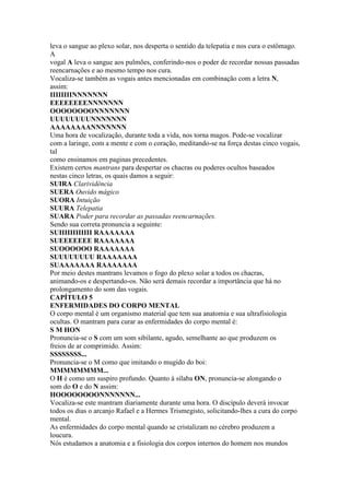 leva o sangue ao plexo solar, nos desperta o sentido da telepatia e nos cura o estômago.
A
vogal A leva o sangue aos pulmões, conferindo-nos o poder de recordar nossas passadas
reencarnações e ao mesmo tempo nos cura.
Vocaliza-se também as vogais antes mencionadas em combinação com a letra N,
assim:
IIIIIIIINNNNNNN
EEEEEEEENNNNNNN
OOOOOOOONNNNNNN
UUUUUUUUNNNNNNN
AAAAAAAANNNNNNN
Uma hora de vocalização, durante toda a vida, nos torna magos. Pode-se vocalizar
com a laringe, com a mente e com o coração, meditando-se na força destas cinco vogais,
tal
como ensinamos em paginas precedentes.
Existem certos mantrans para despertar os chacras ou poderes ocultos baseados
nestas cinco letras, os quais damos a seguir:
SUIRA Clarividência
SUERA Ouvido mágico
SUORA Intuição
SUURA Telepatia
SUARA Poder para recordar as passadas reencarnações.
Sendo sua correta pronuncia a seguinte:
SUIIIIIIIIIIII RAAAAAAA
SUEEEEEEE RAAAAAAA
SUOOOOOO RAAAAAAA
SUUUUUUUU RAAAAAAA
SUAAAAAAA RAAAAAAA
Por meio destes mantrans levamos o fogo do plexo solar a todos os chacras,
animando-os e despertando-os. Não será demais recordar a importância que há no
prolongamento do som das vogais.
CAPÍTULO 5
ENFERMIDADES DO CORPO MENTAL
O corpo mental é um organismo material que tem sua anatomia e sua ultrafisiologia
ocultas. O mantram para curar as enfermidades do corpo mental é:
S M HON
Pronuncia-se o S com um som sibilante, agudo, semelhante ao que produzem os
freios de ar comprimido. Assim:
SSSSSSSS...
Pronuncia-se o M como que imitando o mugido do boi:
MMMMMMMM...
O H é como um suspiro profundo. Quanto à sílaba ON, pronuncia-se alongando o
som do O e do N assim:
HOOOOOOOONNNNNNN...
Vocaliza-se este mantram diariamente durante uma hora. O discípulo deverá invocar
todos os dias o arcanjo Rafael e a Hermes Trismegisto, solicitando-lhes a cura do corpo
mental.
As enfermidades do corpo mental quando se cristalizam no cérebro produzem a
loucura.
Nós estudamos a anatomia e a fisiologia dos corpos internos do homem nos mundos
 