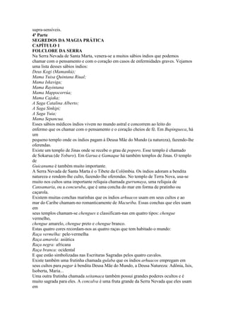 supra-sensíveis.
4ª Parte
SEGREDOS DA MAGIA PRÁTICA
CAPÍTULO 1
FOLCLORE DA SERRA
Na Serra Nevada de Santa Marta, venera-se a muitos sábios índios que podemos
chamar com o pensamento e com o coração em casos de enfermidades graves. Vejamos
uma lista desses sábios índios:
Deus Kogi (Mamankú);
Mama Yuisa Quintana Riual;
Mama Iskaviga;
Mama Rayintana
Mama Mappocorrúa;
Mama Cajaka;
A Saga Catalina Alberto;
A Saga Sinkipi;
A Saga Yuia;
Mama Sepancua.
Esses sábios médicos índios vivem no mundo astral e concorrem ao leito do
enfermo que os chamar com o pensamento e o coração cheios de fé. Em Bupingueca, há
um
pequeno templo onde os índios pagam à Deusa Mãe do Mundo (a natureza), fazendo-lhe
oferendas.
Existe um templo de Jinas onde se recebe o grau de poporo. Esse templo é chamado
de Sokarua (de Yoburo). Em Garua e Gamaque há também templos de Jinas. O templo
de
Guicanuma é também muito importante.
A Serra Nevada de Santa Marta é o Tibete da Colômbia. Os índios adoram a bendita
natureza e rendem-lhe culto, fazendo-lhe oferendas. No templo de Terra Nova, usa-se
muito nos cultos uma importante relíquia chamada gurrumaya, uma relíquia de
Cansamaria, ou a concuruba, que é uma concha do mar em forma de pratinho ou
caçarola.
Existem muitas conchas marinhas que os índios arhuacos usam em seus cultos e ao
mar do Caribe chamam-no romanticamente de Macuriba. Essas conchas que eles usam
em
seus templos chamam-se chengues e classificam-nas em quatro tipos: chengue
vermelho,
chengue amarelo, chengue preto e chengue branco.
Estas quatro cores recordam-nos as quatro raças que tem habitado o mundo:
Raça vermelha: pele-vermelha
Raça amarela: asiática
Raça negra: africana
Raça branca: ocidental
E que estão simbolizadas nas Escrituras Sagradas pelos quatro cavalos.
Existe também uma frutinha chamada gulaba que os índios arhuacos empregam em
seus cultos para pagar à bendita Deusa Mãe do Mundo, a Deusa Natureza: Adônia, Isis,
Isoberta, Maria...
Uma outra frutinha chamada seitamaca também possui grandes poderes ocultos e é
muito sagrada para eles. A concalva é uma fruta grande da Serra Nevada que eles usam
em
 