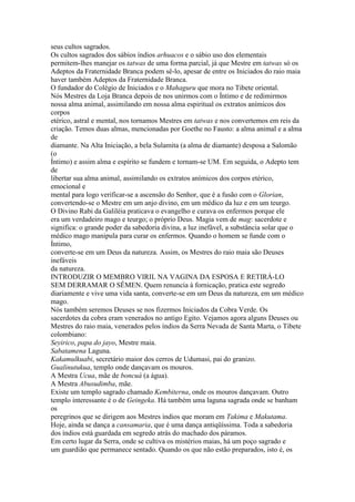 seus cultos sagrados.
Os cultos sagrados dos sábios índios arhuacos e o sábio uso dos elementais
permitem-lhes manejar os tatwas de uma forma parcial, já que Mestre em tatwas só os
Adeptos da Fraternidade Branca podem sê-lo, apesar de entre os Iniciados do raio maia
haver também Adeptos da Fraternidade Branca.
O fundador do Colégio de Iniciados e o Mahaguru que mora no Tibete oriental.
Nós Mestres da Loja Branca depois de nos unirmos com o Íntimo e de redimirmos
nossa alma animal, assimilando em nossa alma espiritual os extratos anímicos dos
corpos
etérico, astral e mental, nos tornamos Mestres em tatwas e nos convertemos em reis da
criação. Temos duas almas, mencionadas por Goethe no Fausto: a alma animal e a alma
de
diamante. Na Alta Iniciação, a bela Sulamita (a alma de diamante) desposa a Salomão
(o
Íntimo) e assim alma e espírito se fundem e tornam-se UM. Em seguida, o Adepto tem
de
libertar sua alma animal, assimilando os extratos anímicos dos corpos etérico,
emocional e
mental para logo verificar-se a ascensão do Senhor, que é a fusão com o Glorian,
convertendo-se o Mestre em um anjo divino, em um médico da luz e em um teurgo.
O Divino Rabi da Galiléia praticava o evangelho e curava os enfermos porque ele
era um verdadeiro mago e teurgo; o próprio Deus. Magia vem de mag: sacerdote e
significa: o grande poder da sabedoria divina, a luz inefável, a substância solar que o
médico mago manipula para curar os enfermos. Quando o homem se funde com o
Íntimo,
converte-se em um Deus da natureza. Assim, os Mestres do raio maia são Deuses
inefáveis
da natureza.
INTRODUZIR O MEMBRO VIRIL NA VAGINA DA ESPOSA E RETIRÁ-LO
SEM DERRAMAR O SÊMEN. Quem renuncia à fornicação, pratica este segredo
diariamente e vive uma vida santa, converte-se em um Deus da natureza, em um médico
mago.
Nós também seremos Deuses se nos fizermos Iniciados da Cobra Verde. Os
sacerdotes da cobra eram venerados no antigo Egito. Vejamos agora alguns Deuses ou
Mestres do raio maia, venerados pelos índios da Serra Nevada de Santa Marta, o Tibete
colombiano:
Seyirico, papa do jayo, Mestre maia.
Sabatamena Laguna.
Kakamulkuabi, secretário maior dos cerros de Udumasi, pai do granizo.
Gualinutukua, templo onde dançavam os mouros.
A Mestra Ucua, mãe de boncuá (a água).
A Mestra Abusudimba, mãe.
Existe um templo sagrado chamado Kembiterna, onde os mouros dançavam. Outro
templo interessante é o de Geingeka. Há também uma laguna sagrada onde se banham
os
peregrinos que se dirigem aos Mestres índios que moram em Takima e Makutama.
Hoje, ainda se dança a cansamaria, que é uma dança antiqüíssima. Toda a sabedoria
dos índios está guardada em segredo atrás do machado dos páramos.
Em certo lugar da Serra, onde se cultiva os mistérios maias, há um poço sagrado e
um guardião que permanece sentado. Quando os que não estão preparados, isto é, os
 
