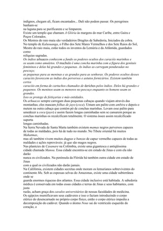 indignos, chegam ali, ficam encantados... Dali não podem passar. Os peregrinos
banham-se
na laguna para se purificarem e se limparem.
Existe um templo que chamam A Glória às margens do mar Caribe, entre Gaira e
Poços Colorados.
Os Mestres do raio maia são verdadeiros Dragões de Sabedoria, Iniciados da cobra.
No templo de Kalusuanga, o Filho dos Sete Mares Vermelhos e dos Sete Raios do Sol,
Mestre do raio maia, estão todos os inventos da Lemúria e da Atlântida, guardados
como
relíquias sagradas.
Os índios arhuacos conhecem a fundo os poderes ocultos dos caracóis marinhos e
os usam como amuletos. O muchulo é uma concha marinha com a figura dos genitais
femininos e delas há grandes e pequenas. As índias as carregam penduradas no
pescoço;
as pequenas para as meninas e as grandes para as senhoras. Os poderes ocultos desses
caracóis favorecem as índias dos perversos e astutos fornicários. Existem também
certos
caracóis em forma de cartuchos chamados de deriches pelos índios. Deles há grandes e
pequenos. Os meninos usam os menores no pescoço enquanto os homens usam os
grandes.
Isso os protege de feitiçarias e más entidades.
Os arhuacos sempre carregam duas pequenas cabaças quando viajam através das
montanhas; eles mascam folhas de jayo (coca). Untam um palito com ambira e depois o
metem na outra cabaça que contém pó de conchas marinhas. Levam esse palito para
umedecer a coca (jayo) e assim fazem longas caminhadas sem se cansarem porque as
conchas marinhas os recalcificam totalmente. O sistema ósseo assim recalcificado
suporta
longas caminhadas.
Na Serra Nevada de Santa Marta também existem mamas negros perversos capazes
de todas as maldades, pois há de tudo no mundo. No Tibete oriental há muitos
Mahatmas,
mas ali também vivem muitos dugpas e banzas de capuz vermelho capazes de todas as
maldades e ações reprováveis: já que são magos negros.
Nas planícies de Casanare na Colômbia, existe uma gigantesca e antiqüíssima
cidade chamada Manoa. Essa cidade encontra-se em estado de Jinas e com ela não
darão
nunca os civilizados. Na península da Flórida há também outra cidade em estado de
Jinas
com a qual os civilizados não darão jamais.
Na Califórnia, existem cidades secretas onde moram os lemurianos sobreviventes do
continente Mu. Sob as espessas selvas do Amazonas, existe uma cidade subterrânea
onde se
guarda enormes riquezas dos atlantes. Essa cidade inclusive está habitada. A sabedoria
médica é conservada em todas essas cidades e terras de Jinas e seus habitantes, com
justa
razão, acham graça dos cavalos universitários de nossas faculdades de medicina.
Os egípcios mumificavam seus cadáveres e isso o faziam introduzindo o corpo
etérico do desencarnado no próprio corpo físico, então o corpo etérico impedia a
decomposição do cadáver. Quando o átomo Nous sai do ventrículo esquerdo do
coração, o
 