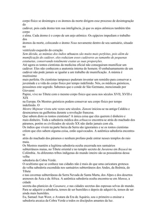 corpo físico se desintegra e os átomos da morte dirigem esse processo de desintegração
do
cadáver, pois cada átomo tem sua inteligência, já que os anjos atômicos também têm
corpo
e alma. Cada átomo é o corpo de um anjo atômico. Os egípcios impediam o trabalho
dos
átomos da morte, colocando o átomo Nous novamente dentro de seu santuário, situado
no
ventrículo esquerdo do coração.
Sem dúvida, as múmias dos índios arhuacos são muito mais perfeitas, pois além da
mumificação do cadáver, eles reduziam esses cadáveres ao tamanho de pequenas
estatuetas, conservando totalmente exatas as suas proporções.
Até agora os tontos cientistas da medicina oficial não conseguiram mumificar um
cadáver. Eles não conhecem a anatomia interna do homem. O embalsamamento de um
cadáver não pode jamais se igualar a um trabalho de mumificação. A múmia é
muitíssimo
mais perfeita. Os cientistas tampouco puderam inventar um remédio para conservar a
juventude e a vida do corpo físico por tempo indefinido. Nós, os médicos gnósticos,
possuímos este segredo. Sabemos que o conde de São Germano, mencionado por
Giovanni
Papini, vive no Tibete com o mesmo corpo físico que usou nos séculos XVII, XVIII e
XIX
na Europa. Os Mestres gnósticos podem conservar seu corpo físico por tempo
indefinido. O
Mestre Mejnour viveu sete vezes sete séculos. Zanoni iniciou-se na antiga Caldéia e
desencarnou na guilhotina durante a revolução francesa.
Que sabem disto os tontos cientistas? A única coisa que eles querem é dinheiro e
mais dinheiro. Toda a sabedoria médica dos arhuacos encontra-se atrás do machado dos
páramos, porém os civilizados do século XX não darão jamais com ela.
Os índios que vivem na parte baixa da Serra são ignorantes e se os tontos cientistas
crêem que eles sabem alguma coisa, estão equivocados. A autêntica sabedoria encontra-
se
atrás do machado dos páramos e nenhum profano pode entrar nesses templos do raio
maia.
Os Mestres mantém a legítima sabedoria oculta encerrada nos santuários
subterrâneos maias, no Tibete oriental e no templo secreto de Juratena em Boyacá na
Colômbia. As diferentes tribos indígenas do mundo inteiro são as possuidoras dessa
velha
sabedoria da Cobra Verde.
O ocultismo que se conhece nas cidades não é mais do que uma caricatura grotesca
da velha sabedoria escondida nos santuários subterrâneos dos Andes, da Boêmia, do
Tibete
e nas cavernas subterrâneas da Serra Nevada de Santa Marta, dos Alpes e dos desertos
arenosos da Ásia e da África. A autêntica sabedoria oculta encontra-se em Manoa, a
cidade
secreta das planícies de Casanare, e nas cidades secretas das espessas selvas do mundo.
Para se adquirir a sabedoria, temos de ser humildes e depois de adquiri-la, temos de ser
ainda mais humildes.
Eu, Samael Aun Weor, o Avatara da Era de Aquário, sou o primeiro a ensinar a
sabedoria arcaica da Cobra Verde a todos os discípulos amantes da luz.
 