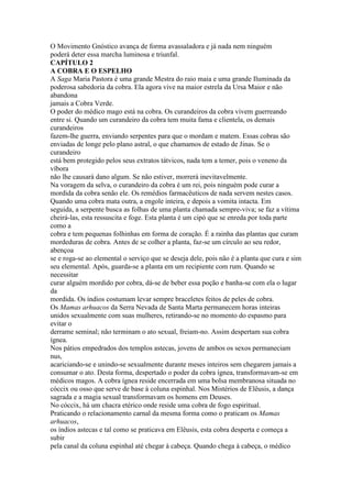 O Movimento Gnóstico avança de forma avassaladora e já nada nem ninguém
poderá deter essa marcha luminosa e triunfal.
CAPÍTULO 2
A COBRA E O ESPELHO
A Saga Maria Pastora é uma grande Mestra do raio maia e uma grande Iluminada da
poderosa sabedoria da cobra. Ela agora vive na maior estrela da Ursa Maior e não
abandona
jamais a Cobra Verde.
O poder do médico mago está na cobra. Os curandeiros da cobra vivem guerreando
entre si. Quando um curandeiro da cobra tem muita fama e clientela, os demais
curandeiros
fazem-lhe guerra, enviando serpentes para que o mordam e matem. Essas cobras são
enviadas de longe pelo plano astral, o que chamamos de estado de Jinas. Se o
curandeiro
está bem protegido pelos seus extratos tátvicos, nada tem a temer, pois o veneno da
víbora
não lhe causará dano algum. Se não estiver, morrerá inevitavelmente.
Na voragem da selva, o curandeiro da cobra é um rei, pois ninguém pode curar a
mordida da cobra senão ele. Os remédios farmacêuticos de nada servem nestes casos.
Quando uma cobra mata outra, a engole inteira, e depois a vomita intacta. Em
seguida, a serpente busca as folhas de uma planta chamada sempre-viva; se faz a vítima
cheirá-las, esta ressuscita e foge. Esta planta é um cipó que se enreda por toda parte
como a
cobra e tem pequenas folhinhas em forma de coração. É a rainha das plantas que curam
mordeduras de cobra. Antes de se colher a planta, faz-se um círculo ao seu redor,
abençoa
se e roga-se ao elemental o serviço que se deseja dele, pois não é a planta que cura e sim
seu elemental. Após, guarda-se a planta em um recipiente com rum. Quando se
necessitar
curar alguém mordido por cobra, dá-se de beber essa poção e banha-se com ela o lugar
da
mordida. Os índios costumam levar sempre braceletes feitos de peles de cobra.
Os Mamas arhuacos da Serra Nevada de Santa Marta permanecem horas inteiras
unidos sexualmente com suas mulheres, retirando-se no momento do espasmo para
evitar o
derrame seminal; não terminam o ato sexual, freiam-no. Assim despertam sua cobra
ígnea.
Nos pátios empedrados dos templos astecas, jovens de ambos os sexos permaneciam
nus,
acariciando-se e unindo-se sexualmente durante meses inteiros sem chegarem jamais a
consumar o ato. Desta forma, despertado o poder da cobra ígnea, transformavam-se em
médicos magos. A cobra ígnea reside encerrada em uma bolsa membranosa situada no
cóccix ou osso que serve de base à coluna espinhal. Nos Mistérios de Elêusis, a dança
sagrada e a magia sexual transformavam os homens em Deuses.
No cóccix, há um chacra etérico onde reside uma cobra de fogo espiritual.
Praticando o relacionamento carnal da mesma forma como o praticam os Mamas
arhuacos,
os índios astecas e tal como se praticava em Elêusis, esta cobra desperta e começa a
subir
pela canal da coluna espinhal até chegar à cabeça. Quando chega à cabeça, o médico
 