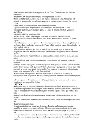 gnóstico toma posse de todos os poderes de um Deus. Funde-se com seu Íntimo e
convertese
em um anjo. Os hindus chamam esta cobra ígnea de Kundalini.
Quem desperta seu Kundalini, faz-se um médico ungido por Deus. O segredo está
em unir-se a sua mulher sexualmente e retirar-se sem derramar o sêmen. Em nossos
livros
damos ampla informação sobre este tema transcendental.
Aqueles que estejam despertando a sua cobra ígnea deverão ajudar-se com
massagens elétricas, de baixo para cima, ao longo da coluna espinhal. Qualquer
aparelho de
massagens elétricas serve para isto.
No espelho de Elêusis, os Iniciados em estado de mantéia (êxtase) podiam
contemplar seu resplandecente Íntimo, face a face. Dentro do ser humano há outro
espelho
maravilhoso que o médico gnóstico deve aprender a usar através da meditação interior
profunda... Este espelho é a imaginação. Para o sábio, imaginar e ver. A imaginação é a
própria clarividência.
A imaginação é o espelho da alma, o translúcido através do qual se percebe as
imagens da luz astral. O Mestre Paracelso referindo-se à imaginação disse: o homem
visível
tem seu laboratório (O corpo físico) e ali trabalha o homem invisível. O Sol tem seus
raios,
os quais não se pode recolher com as mãos e, no entanto, são bastante fortes (se
reunidos
por meio de uma lente) para incendiar edifícios. A imaginação é como um sol, trabalha
dentro de seu mundo onde quer que brilhe. O homem é o que pensa. Se pensa fogo está
ardendo, se pensa guerra está guerreando. Pelo poder do pensamento, a imaginação
converte-se em um sol. (De virtute imaginativa).
Desenvolve-se a imaginação por meio da vontade. A vontade se fortalece e se
desenvolve com a imaginação. Para operar magicamente sobre os elementais das plantas
e
sobre o organismo dos enfermos, o médico gnóstico deverá unir sua vontade e sua
imaginação em um conúbio divino.
PRÁTICA
O discípulo deve se entregar diariamente à meditação profunda. O tema do nascer e
do morrer das plantas é muito simples como exercício de meditação interna. Sente-se ou
deite-se comodamente e olhe durante alguns instantes alguma planta que tenha à mão
para
seu exercício. Feche os olhos e adormeça, conservando a imagem da planta em sua
mente.
Uma vez adormecido, medite no crescimento da planta desde que era um pequeno caule
até
chegar ao seu estado atual.
Recorde que tudo o que nasce tem de morrer. Imagine a planta em processo de
decadência, morta, convertida em lenho. Adormeça um pouco mais e trate de ver e
conversar com a criatura elemental da planta. Depois de algum tempo de prática, poderá
ver
e ouvir o elemental da planta. Ele ensinará suas fórmulas secretas sobre as enfermidades
que sabe curar e se porá a serviço do estudante para a execução dos trabalhos em que é
perito.
 
