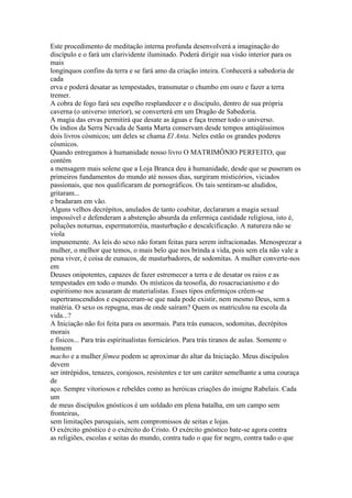 Este procedimento de meditação interna profunda desenvolverá a imaginação do
discípulo e o fará um clarividente iluminado. Poderá dirigir sua visão interior para os
mais
longínquos confins da terra e se fará amo da criação inteira. Conhecerá a sabedoria de
cada
erva e poderá desatar as tempestades, transmutar o chumbo em ouro e fazer a terra
tremer.
A cobra de fogo fará seu espelho resplandecer e o discípulo, dentro de sua própria
caverna (o universo interior), se converterá em um Dragão de Sabedoria.
A magia das ervas permitirá que desate as águas e faça tremer todo o universo.
Os índios da Serra Nevada de Santa Marta conservam desde tempos antiqüíssimos
dois livros cósmicos; um deles se chama El Anta. Neles estão os grandes poderes
cósmicos.
Quando entregamos à humanidade nosso livro O MATRIMÔNIO PERFEITO, que
contém
a mensagem mais solene que a Loja Branca deu à humanidade, desde que se puseram os
primeiros fundamentos do mundo até nossos dias, surgiram misticórios, viciados
passionais, que nos qualificaram de pornográficos. Os tais sentiram-se aludidos,
gritaram...
e bradaram em vão.
Alguns velhos decrépitos, anulados de tanto coabitar, declararam a magia sexual
impossível e defenderam a abstenção absurda da enfermiça castidade religiosa, isto é,
poluções noturnas, espermatorréia, masturbação e descalcificação. A natureza não se
viola
impunemente. As leis do sexo não foram feitas para serem infracionadas. Menosprezar a
mulher, o melhor que temos, o mais belo que nos brinda a vida, pois sem ela não vale a
pena viver, é coisa de eunucos, de masturbadores, de sodomitas. A mulher converte-nos
em
Deuses onipotentes, capazes de fazer estremecer a terra e de desatar os raios e as
tempestades em todo o mundo. Os místicos da teosofia, do rosacrucianismo e do
espiritismo nos acusaram de materialistas. Esses tipos enfermiços crêem-se
supertranscendidos e esqueceram-se que nada pode existir, nem mesmo Deus, sem a
matéria. O sexo os repugna, mas de onde saíram? Quem os matriculou na escola da
vida...?
A Iniciação não foi feita para os anormais. Para trás eunucos, sodomitas, decrépitos
morais
e físicos... Para trás espiritualistas fornicários. Para trás tiranos de aulas. Somente o
homem
macho e a mulher fêmea podem se aproximar do altar da Iniciação. Meus discípulos
devem
ser intrépidos, tenazes, corajosos, resistentes e ter um caráter semelhante a uma couraça
de
aço. Sempre vitoriosos e rebeldes como as heróicas criações do insigne Rabelais. Cada
um
de meus discípulos gnósticos é um soldado em plena batalha, em um campo sem
fronteiras,
sem limitações paroquiais, sem compromissos de seitas e lojas.
O exército gnóstico é o exército do Cristo. O exército gnóstico bate-se agora contra
as religiões, escolas e seitas do mundo, contra tudo o que for negro, contra tudo o que
 