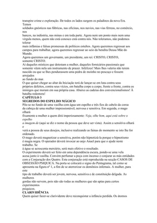 transpire crime e exploração. De todos os lados surgem os paladinos da nova Era.
Temos
soldados gnósticos nas fábricas, nas oficinas, nos navios, nas vias férreas, no comércio,
nos
bancos, na indústria, nas minas e em toda parte. Agora nem um ponto mais nem uma
virgula menos, quem não está conosco está contra nós. Não toleramos, não podemos
tolerar
mais infâmias e falsas promessas de políticos estultos. Agora queremos regressar aos
campos para trabalhar, agora queremos regressar ao seio da bendita Deusa Mãe do
Mundo.
Agora queremos um governante, um presidente, um rei: CRISTO, CRISTO,
somente CRISTO.
Ai daqueles místicos que detestam a mulher, daqueles fornicários passionais que
somente vêem nela um instrumento de prazer. Infelizes! Mais lhes valeria não terem
nascido ou que se lhes pendurassem uma pedra de moinho no pescoço e fossem
arrojados
ao fundo do mar.
O que quiser chegar ao altar da Iniciação terá de lançar-se em luta contra seus
próprios defeitos, contra seus vícios, em batalha corpo a corpo, frente a frente, contra os
inimigos que moram em sua própria casa. Abaixo as cadeias dos convencionalismos! À
batalha redentora!
CAPÍTULO 3
SEGREDOS DO ESPELHO MÁGICO
Põe-se no fundo de uma vasilha com água um espelho e três fios de cabelo da coroa
da cabeça de uma mulher impressionável, nervosa e sensitiva. Em seguida, o mago
olhará
fixamente a mulher a quem dirá imperiosamente: Veja, olhe bem, aqui está sobre o
espelho
a imagem de (aqui se diz o nome da pessoa que deve ser vista). Assim a sensitiva olhará
e
verá a pessoa de seus desejos, inclusive realizando as fainas do momento se isto lhe for
ordenado.
O mago deverá magnetizar a sensitiva, porém não hipnotizá-la porque o hipnotismo
é magia negra. O operador deverá invocar ao anjo Anael para que o ajude neste
trabalho. Se
à água se acrescenta mercúrio, será mais efetivo o resultado.
O experimento deverá ser feito em uma dependência escura, pondo-se uma vela
acesa junto à vasilha. Convém perfumar a peça com incenso e conjurar as más entidades
com a Conjuração dos Quatro. Esta conjuração está reproduzida na secção CASOS DE
OBSESSÃO PSIQUICA. Na porta se colocará o signo do Pentagrama, tal como se
apresenta na figura nº 1, a fim de se aterrorizar os demônios infernais. A mulher, para
este
tipo de trabalho deverá ser jovem, nervosa, sensitiva e de constituição delgada. As
mulheres
gordas não servem, pois não são todas as mulheres que são aptas para certos
experimentos
psíquicos.
CLARIVIDÊNCIA
Quem quiser fazer-se clarividente deve reconquistar a infância perdida. Os átomos
 