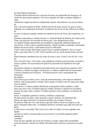 de Santa Marta (Colômbia).
O insígne Mestre Paracelso da o nome de silvestres aos elementais dos bosques e de
ninfas aos das pl antas aquáticas. Nos livros sagrados de todas as antigas religiões, o
santo
simbolismo vegetal encontra-se amplamente exposto. Recordemos a arvore da ciência
do
bem e do mal do jardim do Éden, símbolo terrível da força sexual e na qual se acha a
redenção ou a condenação do homem. Lembremo-nos da árvore dos sefirotes da cabala,
do
aswatta ou figueira sagrada, símbolo da sabedoria divina; do haona dos masdeístas, no
qual
Zoroastro representou o sistema nervoso e o sistema líquido do homem, do zampoum do
Tibet e do iggradsil; do carvalho de Pherécydes e dos antiqüíssimos celtas.
As religiões antigas representam seus fundadores adquirindo sabedoria debaixo de
uma árvore. Assim, vemos o grande Gautama, o Buda Amitaba, recebendo a iluminação
debaixo da árvore bhodi, a qual ainda existe na velha Índia.
Cristo é uma exceção desta regra, já que Cristo é a própria sabedoria. Ele é o Logos
Solar, cujo corpo físico é o Sol. Cristo caminha com seu sol da mesma forma com que
as
almas humanas caminham com seu corpo de carne e osso. Cristo e a luz do Sol. A luz
do
Sol é a luz do Cristo. A luz solar e uma substância cristônica que faz brotar a semente e
crescer a planta. Na escura dureza do grão fica encerrada essa substância do Logos
Solar,
que permite ã planta se reproduzir incessantemente com vida gloriosa, pujante e ativa.
O folclore, a história da magia e da bruxaria, os relatos comprovados de assassinatos
e mortes à distância por feitiçaria... Só foram possíveis com a manipulação dos
elementais
das plantas.
Esta ciência que eu batizo com o nome de elementoterapia, a arte régia da sabedoria
médica, é tão antiga quanto o mundo. Não se pode ser médico sem ser mago nem mago
sem ser médico.
O ervateiro e o médico alopata identificam-se porquanto ambos estudam o corpo
físico dos seres vivos. O médico gnóstico estuda o homem e a planta em seu tríplice
aspecto de corpo, alma e espírito. O médico gnóstico trata as plantas e os homens da
mesma
forma. A terapêutica gnóstica é mística, simbólica e alquimista.
Há duas classes de anjos: anjos inocentes e anjos virtuosos. Os elementais das
plantas são anjos inocentes e os homens perfeitos são os anjos virtuosos.
Na gloriosa Índia dos rissi, não há povo que não tenha a sua árvore mágica, a cujo
gênio elemental rende culto. As tradições helênicas sustentam que cada selva tem seu
gênio
e cada árvore a sua ninfa. Não é raro ver-se sobre as nilgires arvores sagradas com
figuras
secretas em rubro e azul gravadas em seus troncos e ao pé delas algumas pedras
pintadas de
vermelho.
Essas árvores sagradas são locais de sacrifício e oração, sendo nelas encontrados
restos de animais e mechas de cabelos oferecidas pelos enfermos e possessos em ação
de
 
