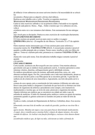 da infância vivem submersos em nosso universo interior e há necessidade de se colocá-
los
novamente a flutuar para se adquirir a divina clarividência.
Realiza-se este trabalho com o verbo. Vocalize os seguintes mantrans:
MAAAAAAA MAAAAAAA PAAAAAAA PAAAAAAA
Canta-se estes mantrans subindo a voz na primeira sílaba e baixando-se na segunda
sílaba de cada palavra: Mama... Papa... Então o menino que vive submerso em nós,
volta à
existência outra vez e nos tornamos clarividentes. Este ensinamento foi-me entregue
pelo
anjo Aroch para os discípulos. Pratica-se estes exercícios de vocalização diariamente.
ENSINAMENTOS DO CRISTO
O Cristo ensinou um grande mantram para curar os surdos e os gagos:
EPHPHATHA (abre-te) - (Evangelho de são Marcos. Versículos 32 a 37 do capítulo
7).
Outro mantram muito interessante que o Cristo ensinou para curar enfermos e
ressuscitar mortos foi: TALITHA CUMI (difícil). A ressurreição somente é possível
quando o cordão prateado não se rompeu. Nestes casos, insufla-se calor nos lábios do
cadáver. Toma-se o defunto pela mão, pronuncia-se o mantram TALITHA CUMI e se
lhe
chama três vezes pelo nome. Este elevadíssimo trabalho mágico somente é possível
quando
a lei permite.
UM CASO CURIOSO
Certa ocasião, aconteceu em Barranquilla um caso curioso. Uma menina adoeceu
gravemente sem que os médicos locais pudessem curá-la. A menina apresentava como
sintomas vômitos, diarréias, enfraquecimento geral e debilidade extrema.
Os médicos procederam como de costume, aplicando penicilina, soros, etc., sem
obterem resultado algum. Por fim, conversando com a mãe mais detidamente, deram-se
conta de que ela dava peito a sua filha apesar de se encontrar grávida. A gravidez da
senhora era de criatura do sexo masculino e, logicamente, seu leite não podia servir a
uma
criatura do sexo oposto, pois a constituição do leite materno é diferente em cada caso.
Houve uma junta médica e chegaram à conclusão de que havia de se eliminar esse leite
danoso do organismo da enferma e procederam como sempre, com inumeráveis
medicamentos e receitas que, ao invés de curar, pioravam o organismo da menina.
Alguém informou aos médicos que se encontrava na cidade um índio e que ele
entendia de medicina. O índio foi chamado pelos médicos e entrou no quarto da menina
justamente quando os galenos achavam-se reunidos em junta ao redor do leito da
enferma.
Vendo-a o índio, (oriundo do Departamento de Bolívar, Colômbia), disse: Esta menina
foi
alimentada com mau leite de mulher em estado de gravidez, porém eu vou tirar-lhe o
leite
agora mesmo. Mandou um rapaz a sua casa para buscar determinado medicamento.
A seguir, deu o remédio para a menina beber e depois de alguns minutos, ela sentiu
vontade de defecar. Ao realizar esta função fisiológica, evacuou o leite danoso diante
dos
assombrados médicos que, de lápis na mão, solicitaram ao índio a fórmula do
 